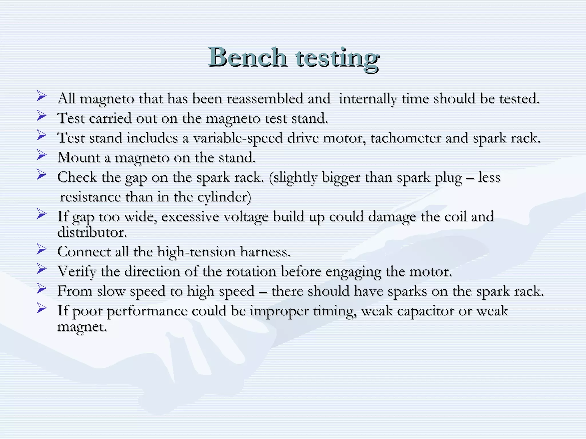 Bench testingBench testing
 All magneto that has been reassembled and internally time should be tested.All magneto that has been reassembled and internally time should be tested.
 Test carried out on the magneto test stand.Test carried out on the magneto test stand.
 Test stand includes a variable-speed drive motor, tachometer and spark rack.Test stand includes a variable-speed drive motor, tachometer and spark rack.
 Mount a magneto on the stand.Mount a magneto on the stand.
 Check the gap on the spark rack. (slightly bigger than spark plug – lessCheck the gap on the spark rack. (slightly bigger than spark plug – less
resistance than in the cylinder)resistance than in the cylinder)
 If gap too wide, excessive voltage build up could damage the coil andIf gap too wide, excessive voltage build up could damage the coil and
distributor.distributor.
 Connect all the high-tension harness.Connect all the high-tension harness.
 Verify the direction of the rotation before engaging the motor.Verify the direction of the rotation before engaging the motor.
 From slow speed to high speed – there should have sparks on the spark rack.From slow speed to high speed – there should have sparks on the spark rack.
 If poor performance could be improper timing, weak capacitor or weakIf poor performance could be improper timing, weak capacitor or weak
magnet.magnet.
 