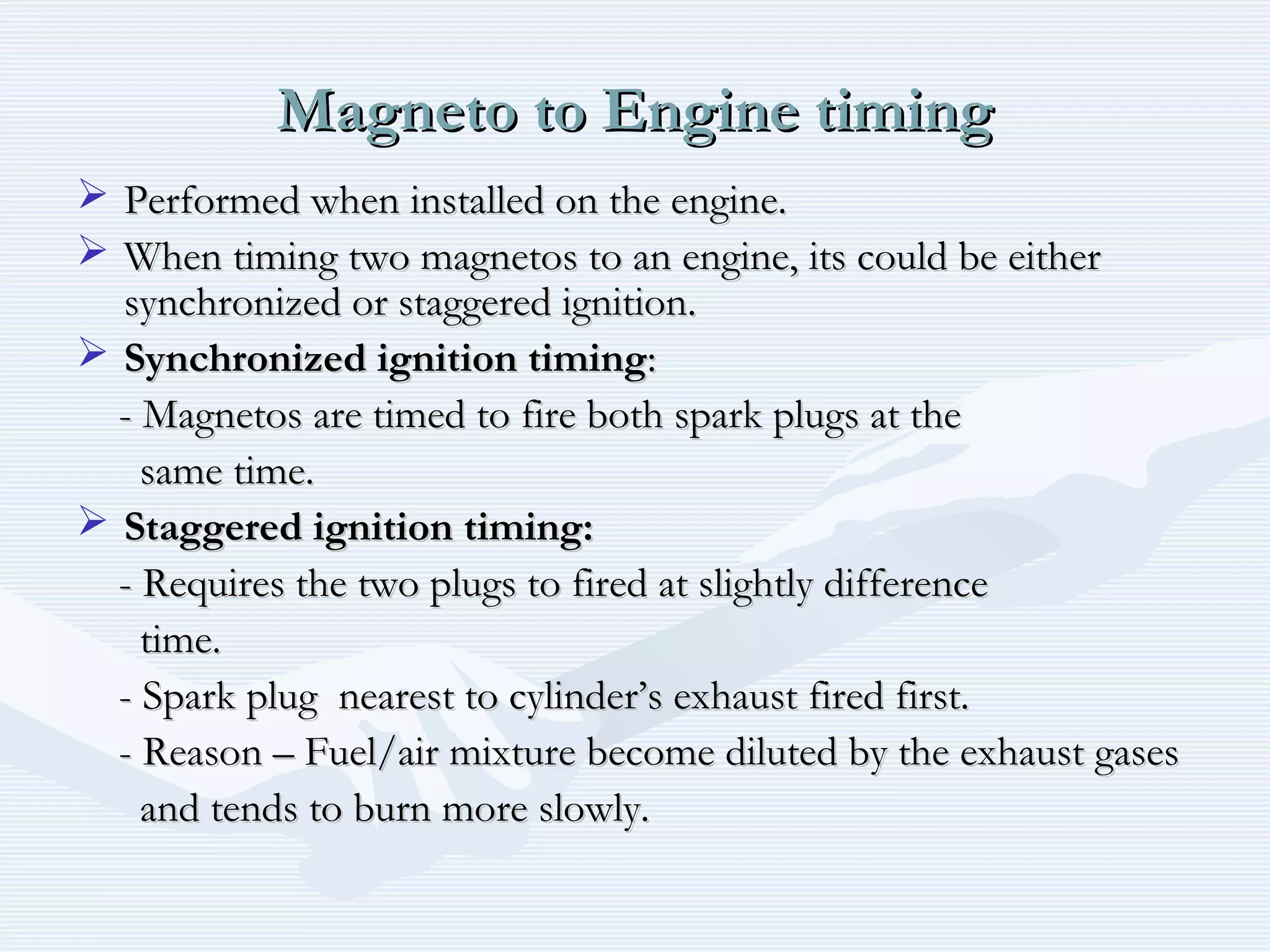 Magneto to Engine timingMagneto to Engine timing
 Performed when installed on the engine.Performed when installed on the engine.
 When timing two magnetos to an engine, its could be eitherWhen timing two magnetos to an engine, its could be either
synchronized or staggered ignition.synchronized or staggered ignition.
 Synchronized ignition timingSynchronized ignition timing::
- Magnetos are timed to fire both spark plugs at the- Magnetos are timed to fire both spark plugs at the
same time.same time.
 Staggered ignition timing:Staggered ignition timing:
- Requires the two plugs to fired at slightly difference- Requires the two plugs to fired at slightly difference
time.time.
- Spark plug nearest to cylinder’s exhaust fired first.- Spark plug nearest to cylinder’s exhaust fired first.
- Reason – Fuel/air mixture become diluted by the exhaust gases- Reason – Fuel/air mixture become diluted by the exhaust gases
and tends to burn more slowly.and tends to burn more slowly.
 