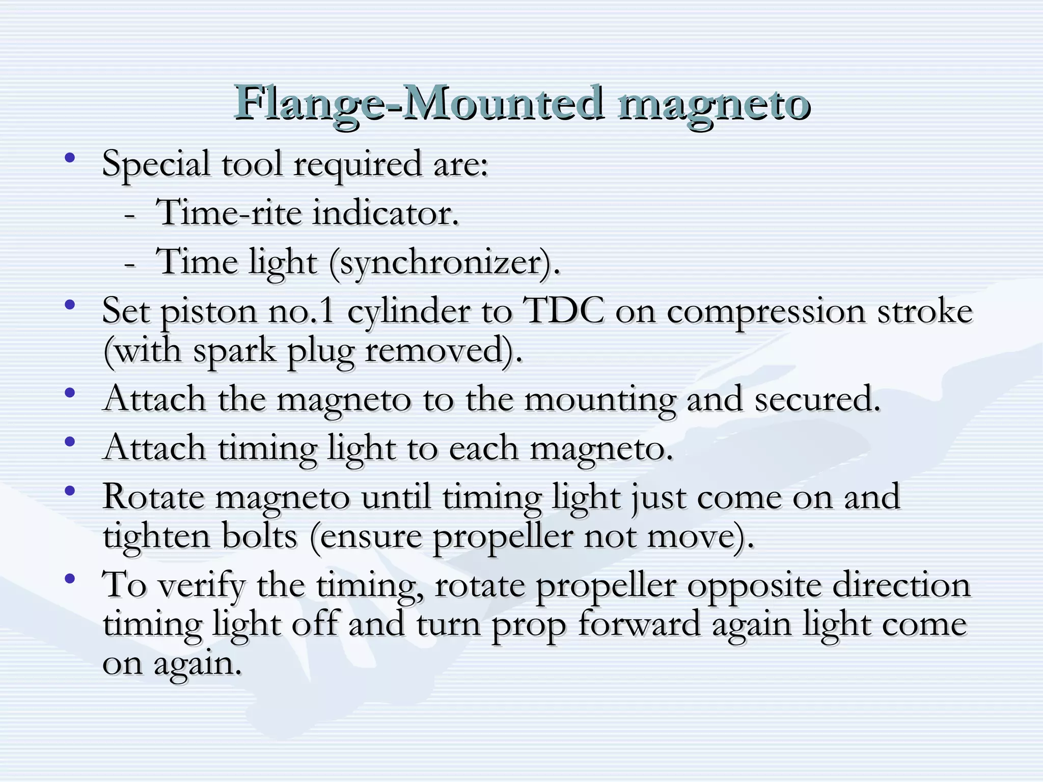 Flange-Mounted magnetoFlange-Mounted magneto
• Special tool required are:Special tool required are:
- Time-rite indicator.- Time-rite indicator.
- Time light (synchronizer).- Time light (synchronizer).
• Set piston no.1 cylinder to TDC on compression strokeSet piston no.1 cylinder to TDC on compression stroke
(with spark plug removed).(with spark plug removed).
• Attach the magneto to the mounting and secured.Attach the magneto to the mounting and secured.
• Attach timing light to each magneto.Attach timing light to each magneto.
• Rotate magneto until timing light just come on andRotate magneto until timing light just come on and
tighten bolts (ensure propeller not move).tighten bolts (ensure propeller not move).
• To verify the timing, rotate propeller opposite directionTo verify the timing, rotate propeller opposite direction
timing light off and turn prop forward again light cometiming light off and turn prop forward again light come
on again.on again.
 