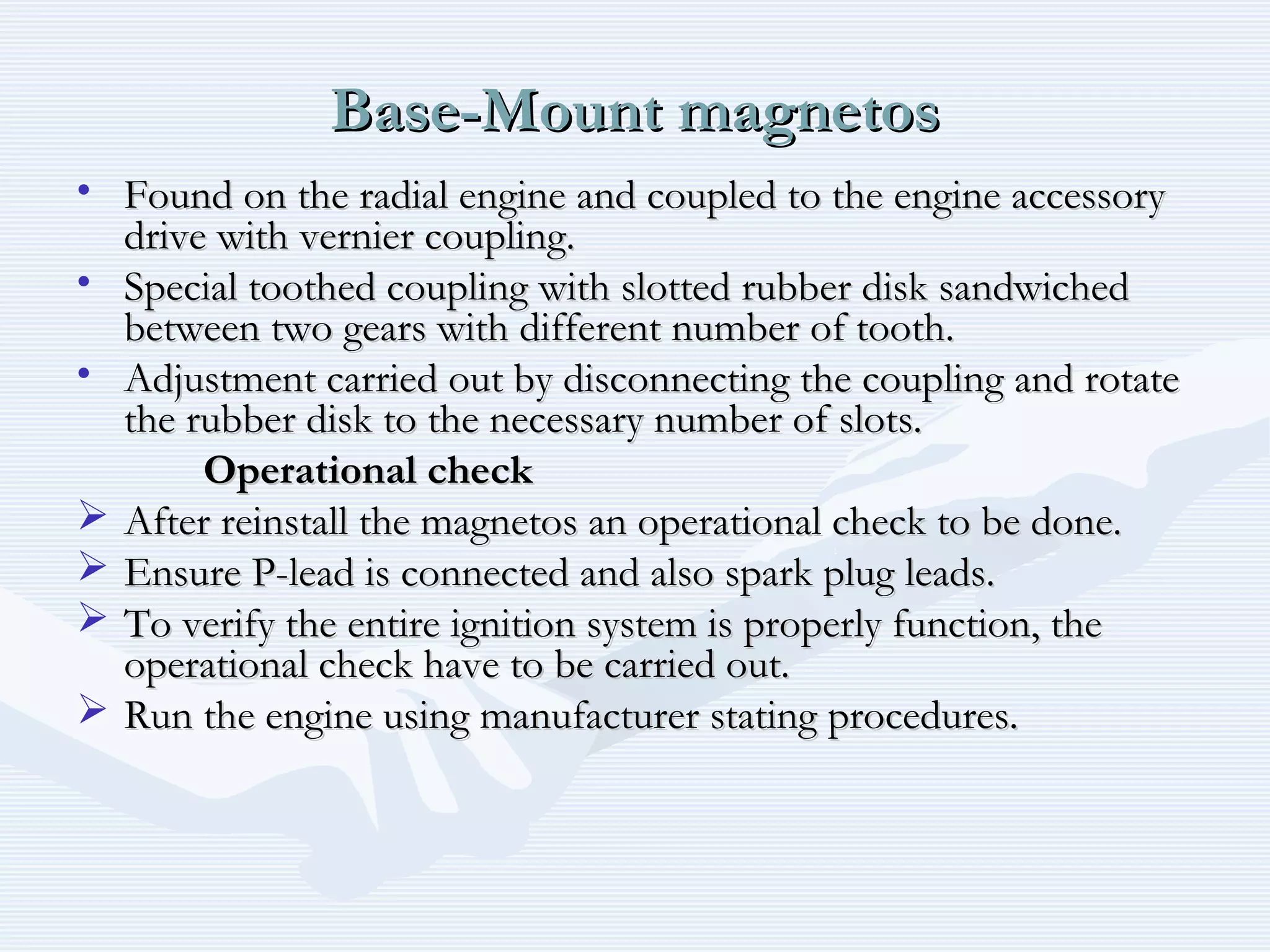 Base-Mount magnetosBase-Mount magnetos
• Found on the radial engine and coupled to the engine accessoryFound on the radial engine and coupled to the engine accessory
drive with vernier coupling.drive with vernier coupling.
• Special toothed coupling with slotted rubber disk sandwichedSpecial toothed coupling with slotted rubber disk sandwiched
between two gears with different number of tooth.between two gears with different number of tooth.
• Adjustment carried out by disconnecting the coupling and rotateAdjustment carried out by disconnecting the coupling and rotate
the rubber disk to the necessary number of slots.the rubber disk to the necessary number of slots.
Operational checkOperational check
 After reinstall the magnetos an operational check to be done.After reinstall the magnetos an operational check to be done.
 Ensure P-lead is connected and also spark plug leads.Ensure P-lead is connected and also spark plug leads.
 To verify the entire ignition system is properly function, theTo verify the entire ignition system is properly function, the
operational check have to be carried out.operational check have to be carried out.
 Run the engine using manufacturer stating procedures.Run the engine using manufacturer stating procedures.
 