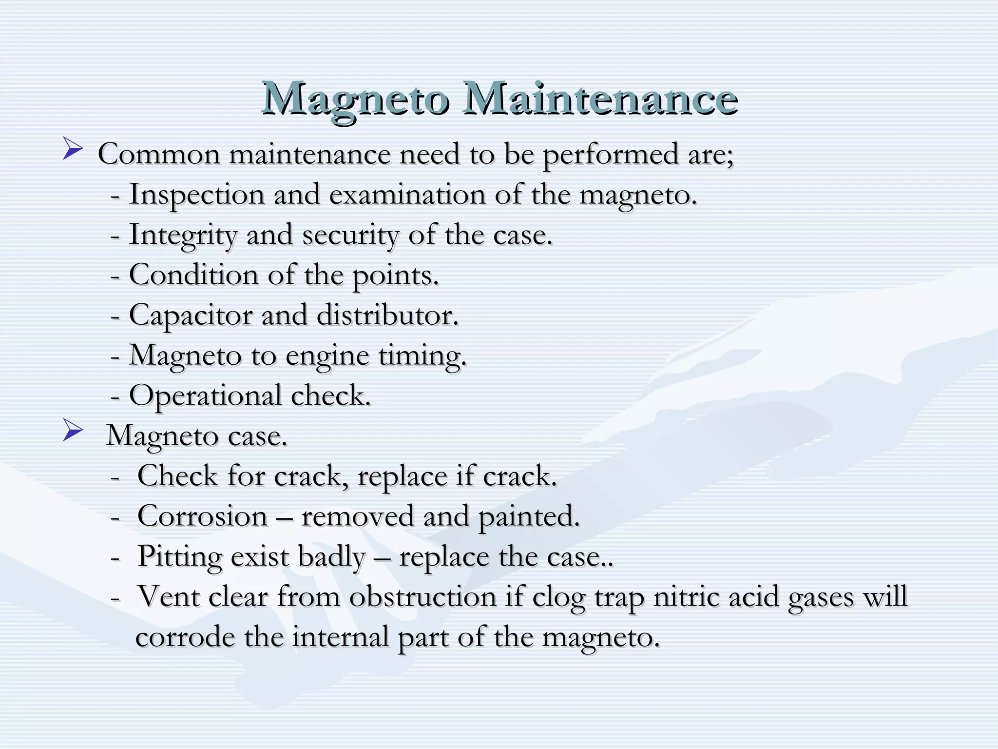 Magneto MaintenanceMagneto Maintenance
 Common maintenance need to be performed are;Common maintenance need to be performed are;
- Inspection and examination of the magneto.- Inspection and examination of the magneto.
- Integrity and security of the case.- Integrity and security of the case.
- Condition of the points.- Condition of the points.
- Capacitor and distributor.- Capacitor and distributor.
- Magneto to engine timing.- Magneto to engine timing.
- Operational check.- Operational check.
 Magneto case.Magneto case.
- Check for crack, replace if crack.- Check for crack, replace if crack.
- Corrosion – removed and painted.- Corrosion – removed and painted.
- Pitting exist badly – replace the case..- Pitting exist badly – replace the case..
- Vent clear from obstruction if clog trap nitric acid gases will- Vent clear from obstruction if clog trap nitric acid gases will
corrode the internal part of the magneto.corrode the internal part of the magneto.
 