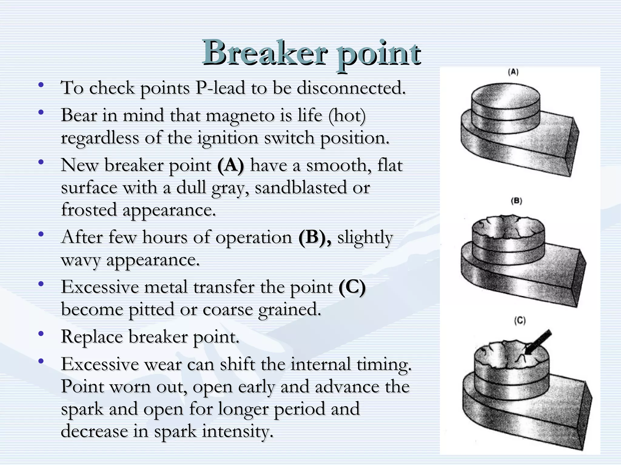 Breaker pointBreaker point
• To check points P-lead to be disconnected.To check points P-lead to be disconnected.
• Bear in mind that magneto is life (hot)Bear in mind that magneto is life (hot)
regardless of the ignition switch position.regardless of the ignition switch position.
• New breaker pointNew breaker point (A)(A) have a smooth, flathave a smooth, flat
surface with a dull gray, sandblasted orsurface with a dull gray, sandblasted or
frosted appearance.frosted appearance.
• After few hours of operationAfter few hours of operation (B),(B), slightlyslightly
wavy appearance.wavy appearance.
• Excessive metal transfer the pointExcessive metal transfer the point (C)(C)
become pitted or coarse grained.become pitted or coarse grained.
• Replace breaker point.Replace breaker point.
• Excessive wear can shift the internal timing.Excessive wear can shift the internal timing.
Point worn out, open early and advance thePoint worn out, open early and advance the
spark and open for longer period andspark and open for longer period and
decrease in spark intensity.decrease in spark intensity.
 