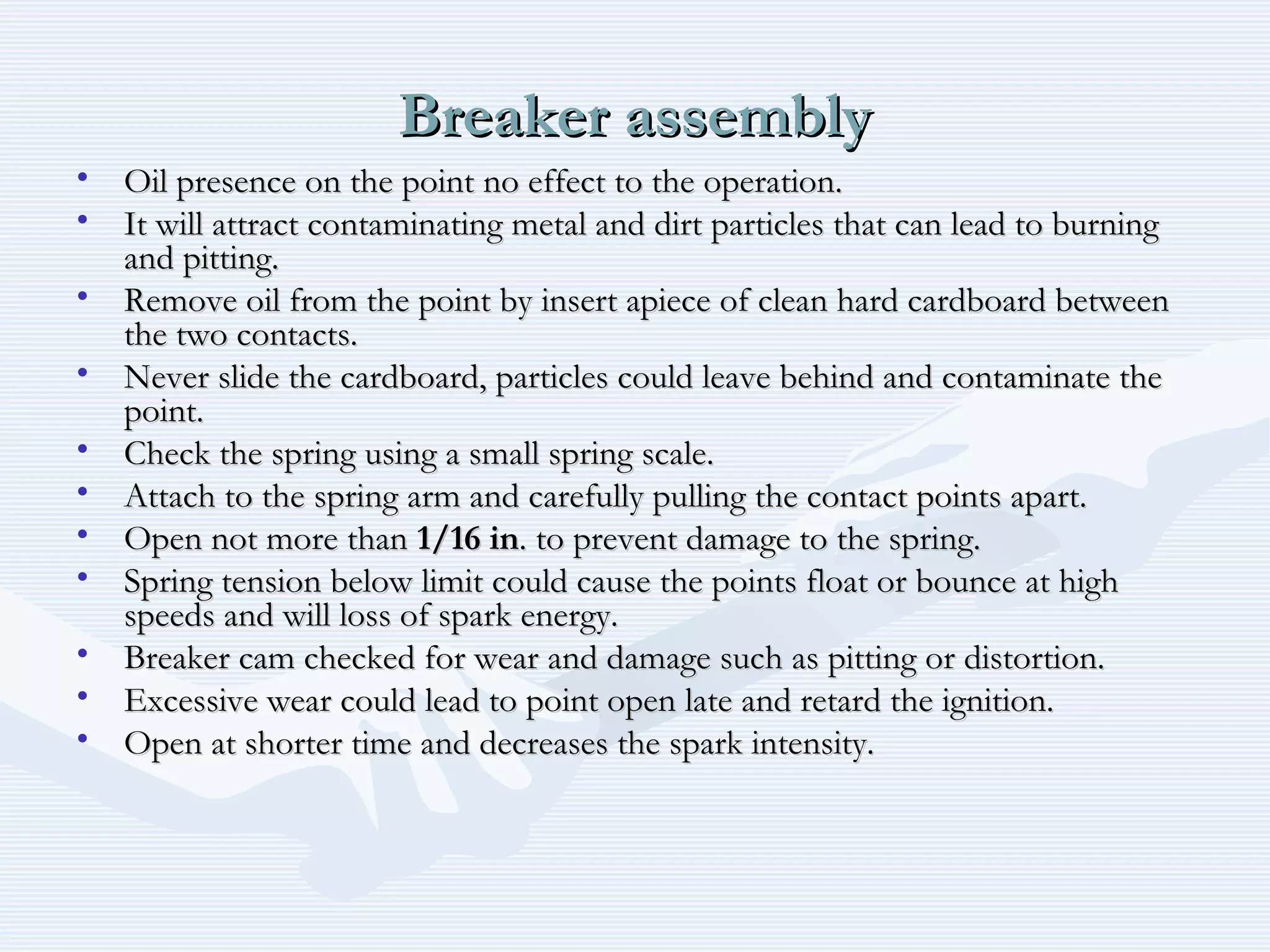 Breaker assemblyBreaker assembly
• Oil presence on the point no effect to the operation.Oil presence on the point no effect to the operation.
• It will attract contaminating metal and dirt particles that can lead to burningIt will attract contaminating metal and dirt particles that can lead to burning
and pitting.and pitting.
• Remove oil from the point by insert apiece of clean hard cardboard betweenRemove oil from the point by insert apiece of clean hard cardboard between
the two contacts.the two contacts.
• Never slide the cardboard, particles could leave behind and contaminate theNever slide the cardboard, particles could leave behind and contaminate the
point.point.
• Check the spring using a small spring scale.Check the spring using a small spring scale.
• Attach to the spring arm and carefully pulling the contact points apart.Attach to the spring arm and carefully pulling the contact points apart.
• Open not more thanOpen not more than 1/16 in1/16 in. to prevent damage to the spring.. to prevent damage to the spring.
• Spring tension below limit could cause the points float or bounce at highSpring tension below limit could cause the points float or bounce at high
speeds and will loss of spark energy.speeds and will loss of spark energy.
• Breaker cam checked for wear and damage such as pitting or distortion.Breaker cam checked for wear and damage such as pitting or distortion.
• Excessive wear could lead to point open late and retard the ignition.Excessive wear could lead to point open late and retard the ignition.
• Open at shorter time and decreases the spark intensity.Open at shorter time and decreases the spark intensity.
 