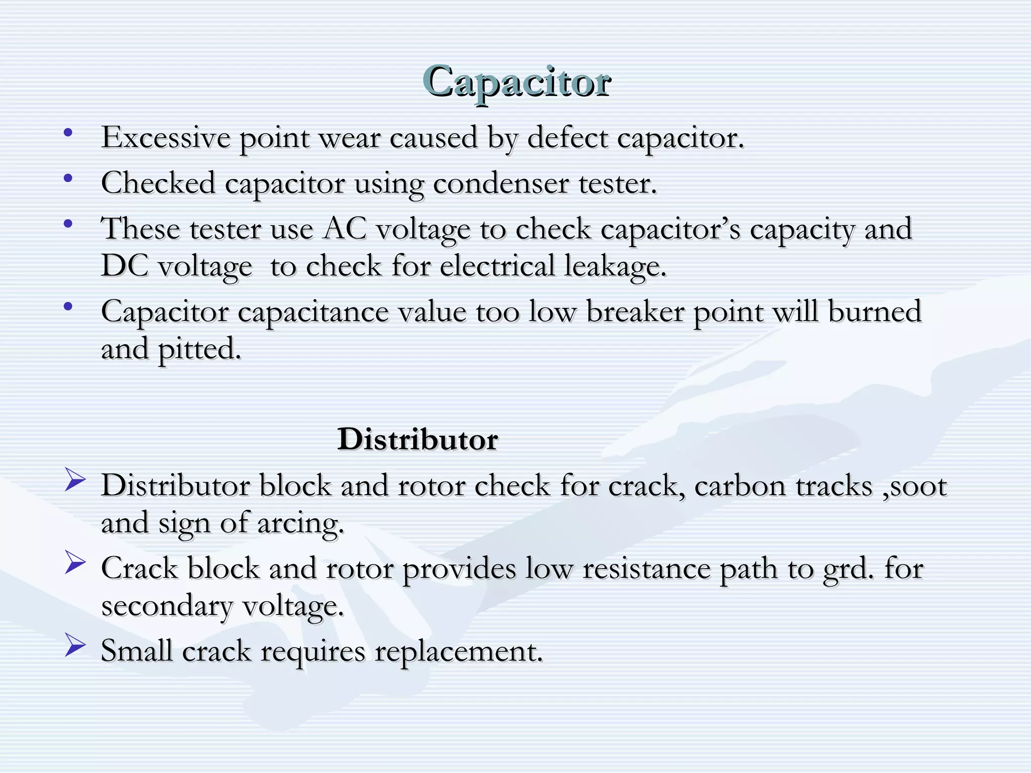 CapacitorCapacitor
• Excessive point wear caused by defect capacitor.Excessive point wear caused by defect capacitor.
• Checked capacitor using condenser tester.Checked capacitor using condenser tester.
• These tester use AC voltage to check capacitor’s capacity andThese tester use AC voltage to check capacitor’s capacity and
DC voltage to check for electrical leakage.DC voltage to check for electrical leakage.
• Capacitor capacitance value too low breaker point will burnedCapacitor capacitance value too low breaker point will burned
and pitted.and pitted.
DistributorDistributor
 Distributor block and rotor check for crack, carbon tracks ,sootDistributor block and rotor check for crack, carbon tracks ,soot
and sign of arcing.and sign of arcing.
 Crack block and rotor provides low resistance path to grd. forCrack block and rotor provides low resistance path to grd. for
secondary voltage.secondary voltage.
 Small crack requires replacement.Small crack requires replacement.
 