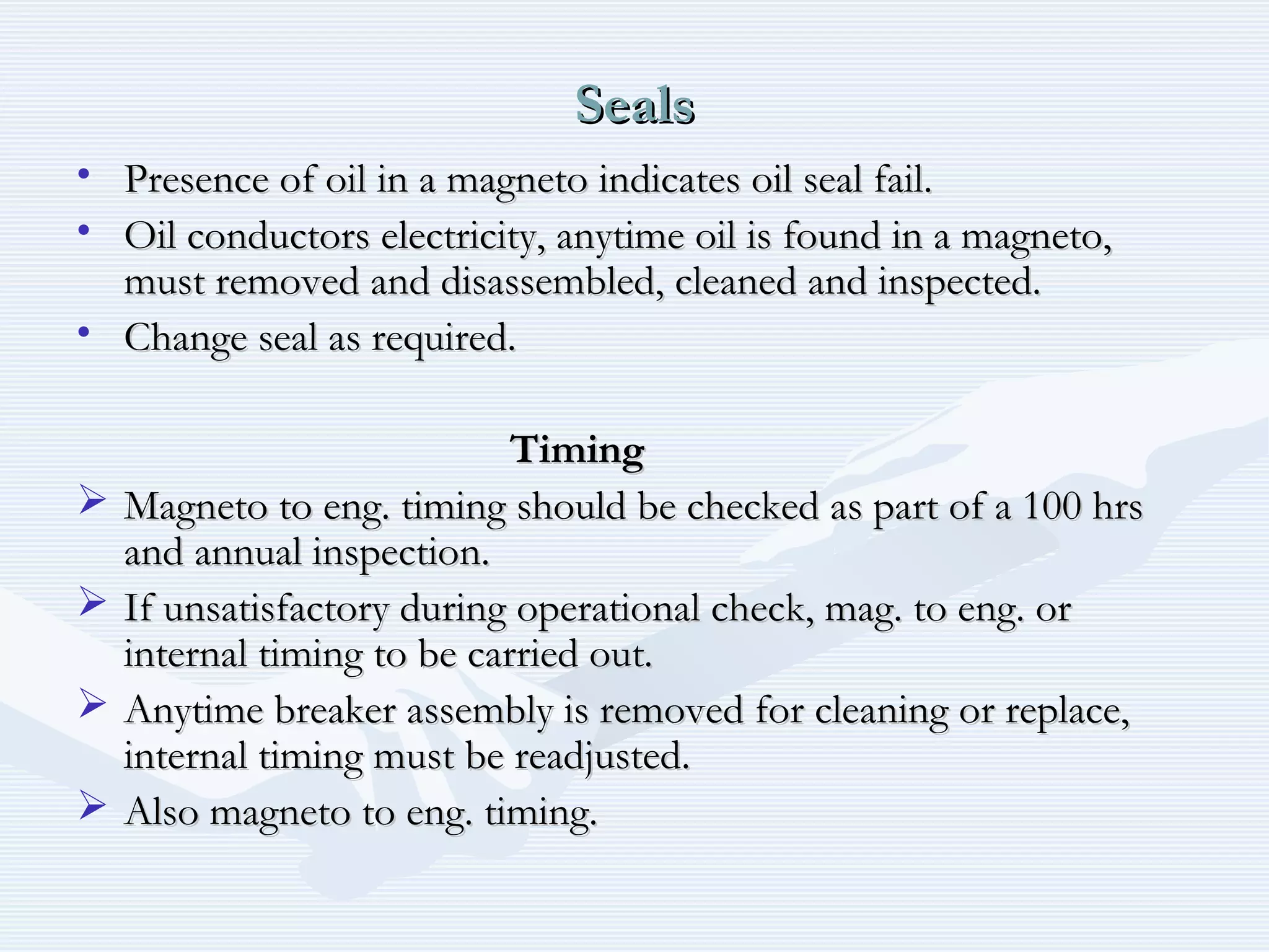 SealsSeals
• Presence of oil in a magneto indicates oil seal fail.Presence of oil in a magneto indicates oil seal fail.
• Oil conductors electricity, anytime oil is found in a magneto,Oil conductors electricity, anytime oil is found in a magneto,
must removed and disassembled, cleaned and inspected.must removed and disassembled, cleaned and inspected.
• Change seal as required.Change seal as required.
TimingTiming
 Magneto to eng. timing should be checked as part of a 100 hrsMagneto to eng. timing should be checked as part of a 100 hrs
and annual inspection.and annual inspection.
 If unsatisfactory during operational check, mag. to eng. orIf unsatisfactory during operational check, mag. to eng. or
internal timing to be carried out.internal timing to be carried out.
 Anytime breaker assembly is removed for cleaning or replace,Anytime breaker assembly is removed for cleaning or replace,
internal timing must be readjusted.internal timing must be readjusted.
 Also magneto to eng. timing.Also magneto to eng. timing.
 