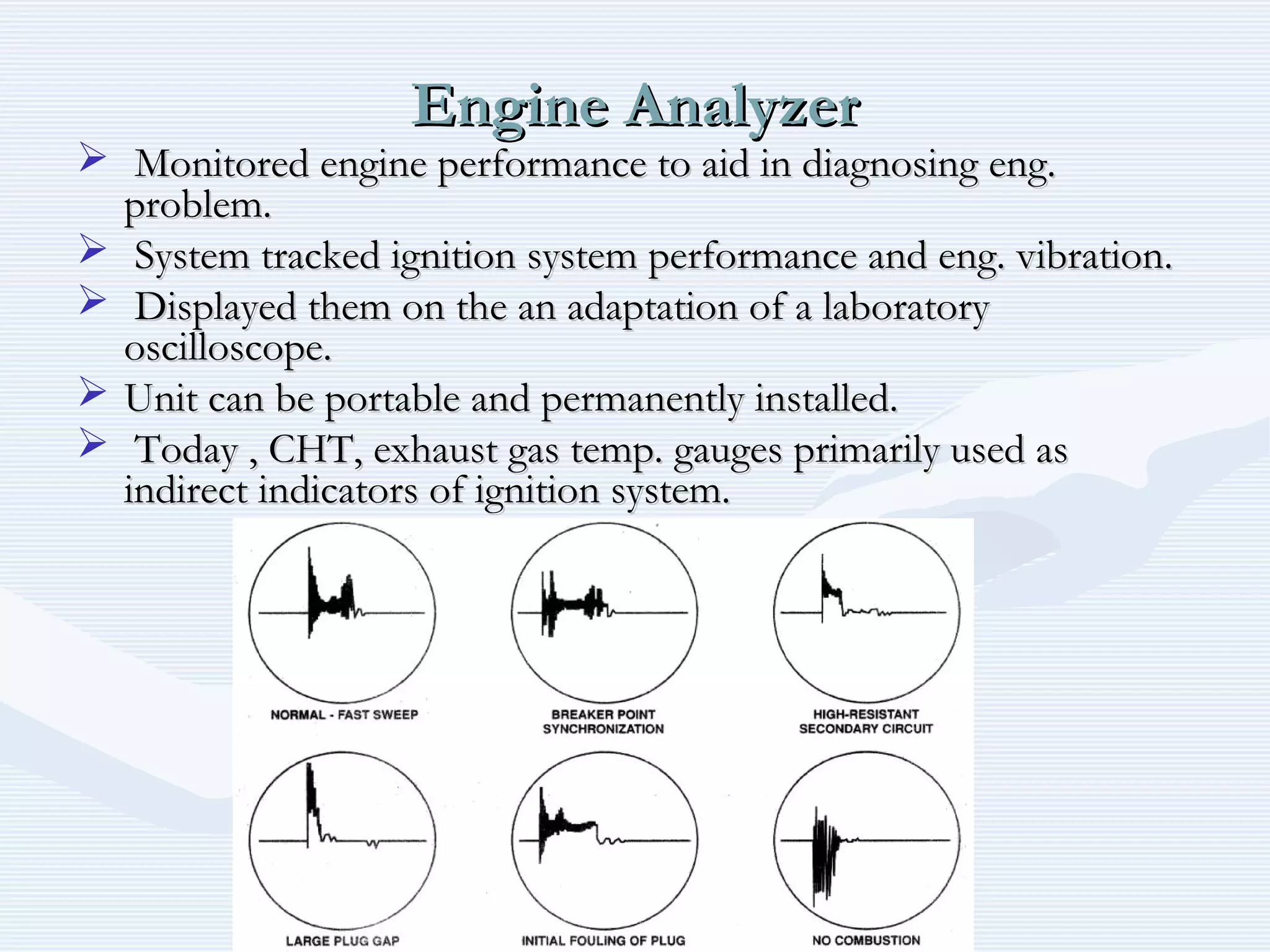 Engine AnalyzerEngine Analyzer
 Monitored engine performance to aid in diagnosing eng.Monitored engine performance to aid in diagnosing eng.
problem.problem.
 System tracked ignition system performance and eng. vibration.System tracked ignition system performance and eng. vibration.
 Displayed them on the an adaptation of a laboratoryDisplayed them on the an adaptation of a laboratory
oscilloscope.oscilloscope.
 Unit can be portable and permanently installed.Unit can be portable and permanently installed.
 Today , CHT, exhaust gas temp. gauges primarily used asToday , CHT, exhaust gas temp. gauges primarily used as
indirect indicators of ignition system.indirect indicators of ignition system.
 