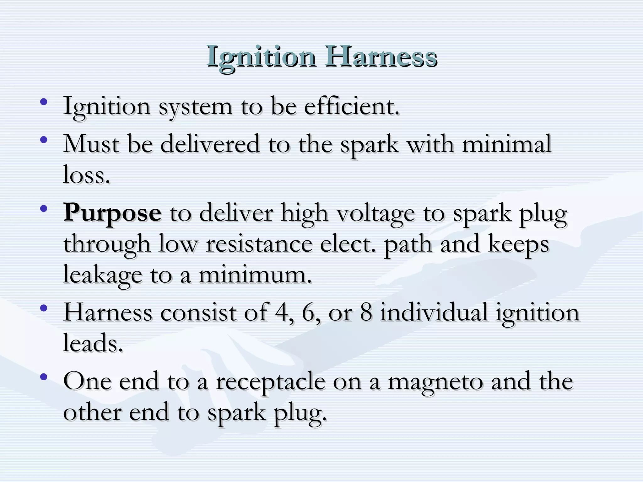 Ignition HarnessIgnition Harness
• Ignition system to be efficient.Ignition system to be efficient.
• Must be delivered to the spark with minimalMust be delivered to the spark with minimal
loss.loss.
• PurposePurpose to deliver high voltage to spark plugto deliver high voltage to spark plug
through low resistance elect. path and keepsthrough low resistance elect. path and keeps
leakage to a minimum.leakage to a minimum.
• Harness consist of 4, 6, or 8 individual ignitionHarness consist of 4, 6, or 8 individual ignition
leads.leads.
• One end to a receptacle on a magneto and theOne end to a receptacle on a magneto and the
other end to spark plug.other end to spark plug.
 