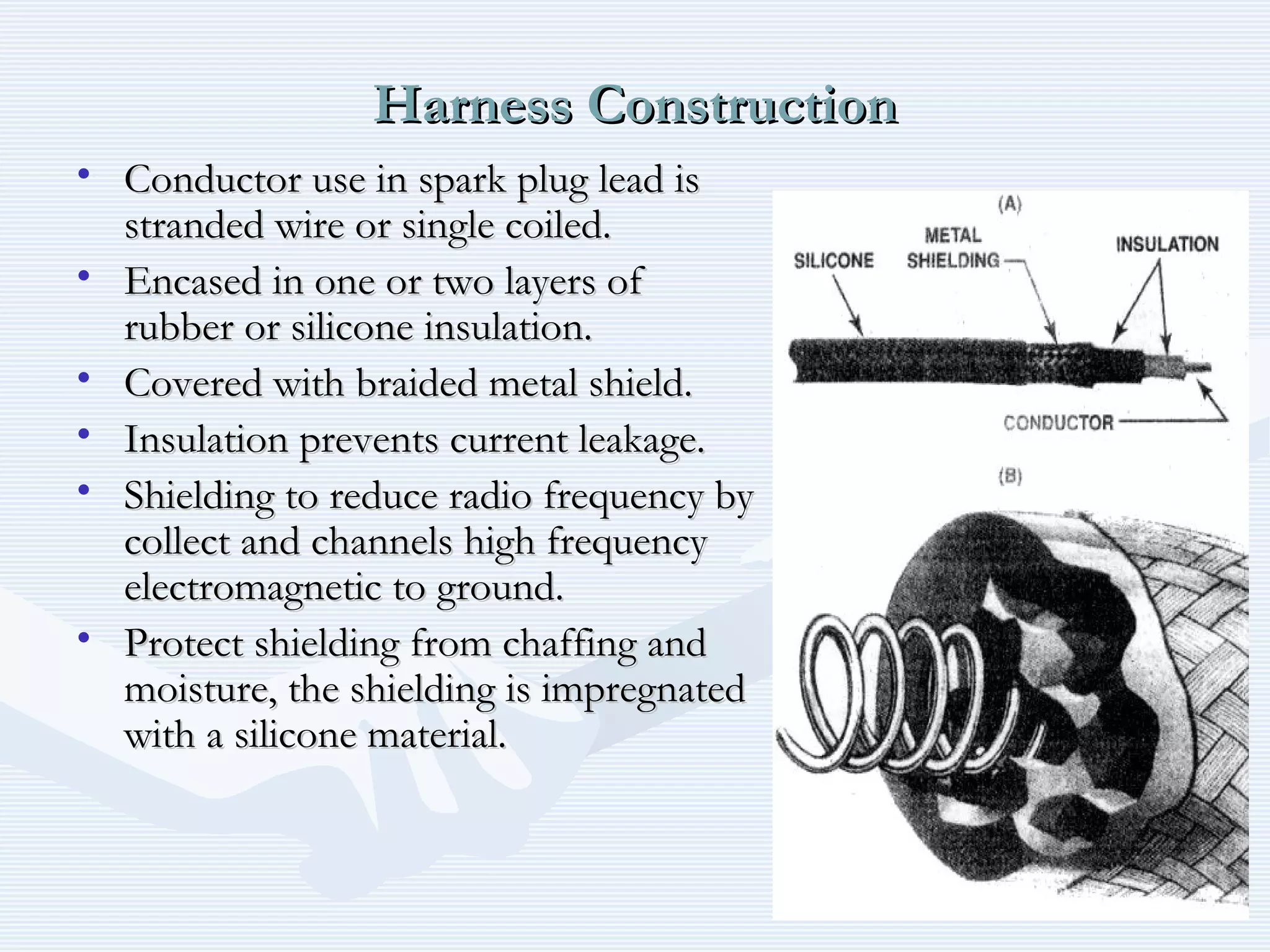 Harness ConstructionHarness Construction
• Conductor use in spark plug lead isConductor use in spark plug lead is
stranded wire or single coiled.stranded wire or single coiled.
• Encased in one or two layers ofEncased in one or two layers of
rubber or silicone insulation.rubber or silicone insulation.
• Covered with braided metal shield.Covered with braided metal shield.
• Insulation prevents current leakage.Insulation prevents current leakage.
• Shielding to reduce radio frequency byShielding to reduce radio frequency by
collect and channels high frequencycollect and channels high frequency
electromagnetic to ground.electromagnetic to ground.
• Protect shielding from chaffing andProtect shielding from chaffing and
moisture, the shielding is impregnatedmoisture, the shielding is impregnated
with a silicone material.with a silicone material.
 