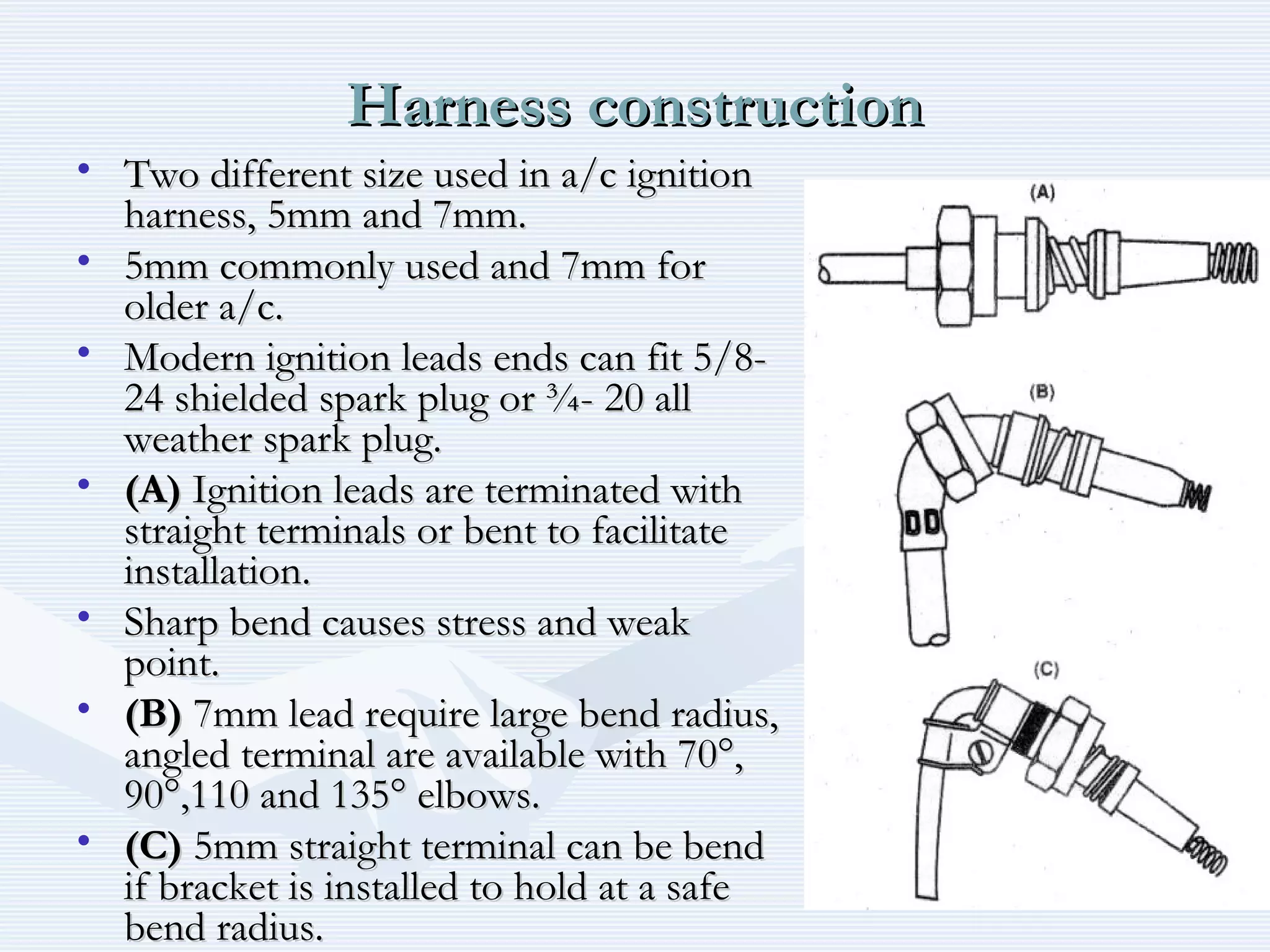 Harness constructionHarness construction
• Two different size used in a/c ignitionTwo different size used in a/c ignition
harness, 5mm and 7mm.harness, 5mm and 7mm.
• 5mm commonly used and 7mm for5mm commonly used and 7mm for
older a/c.older a/c.
• Modern ignition leads ends can fit 5/8-Modern ignition leads ends can fit 5/8-
24 shielded spark plug or ¾- 20 all24 shielded spark plug or ¾- 20 all
weather spark plug.weather spark plug.
• (A)(A) Ignition leads are terminated withIgnition leads are terminated with
straight terminals or bent to facilitatestraight terminals or bent to facilitate
installation.installation.
• Sharp bend causes stress and weakSharp bend causes stress and weak
point.point.
• (B)(B) 7mm lead require large bend radius,7mm lead require large bend radius,
angled terminal are available with 70°,angled terminal are available with 70°,
90°,110 and 135° elbows.90°,110 and 135° elbows.
• (C)(C) 5mm straight terminal can be bend5mm straight terminal can be bend
if bracket is installed to hold at a safeif bracket is installed to hold at a safe
bend radius.bend radius.
 