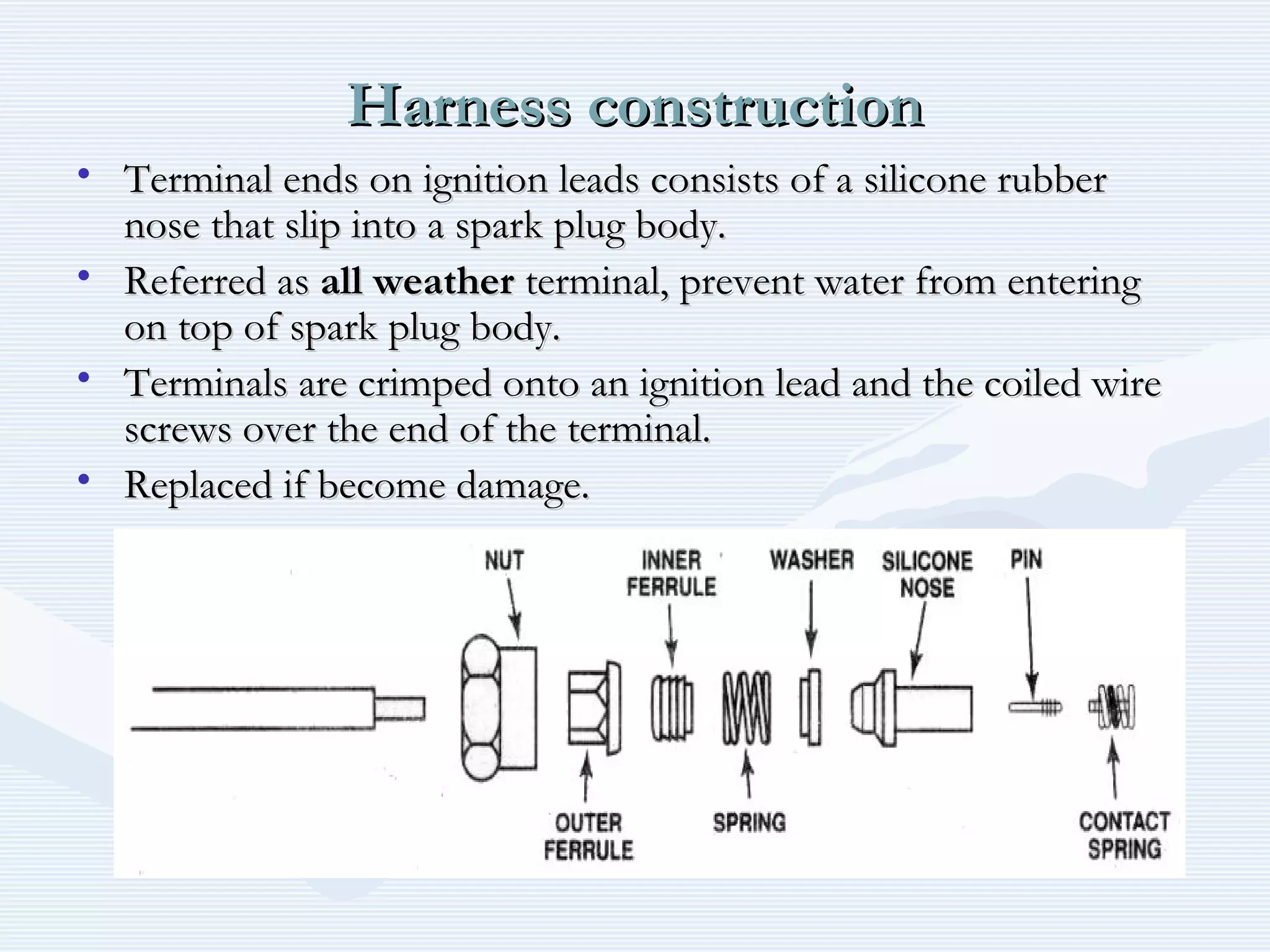 Harness constructionHarness construction
• Terminal ends on ignition leads consists of a silicone rubberTerminal ends on ignition leads consists of a silicone rubber
nose that slip into a spark plug body.nose that slip into a spark plug body.
• Referred asReferred as all weatherall weather terminal, prevent water from enteringterminal, prevent water from entering
on top of spark plug body.on top of spark plug body.
• Terminals are crimped onto an ignition lead and the coiled wireTerminals are crimped onto an ignition lead and the coiled wire
screws over the end of the terminal.screws over the end of the terminal.
• Replaced if become damage.Replaced if become damage.
 