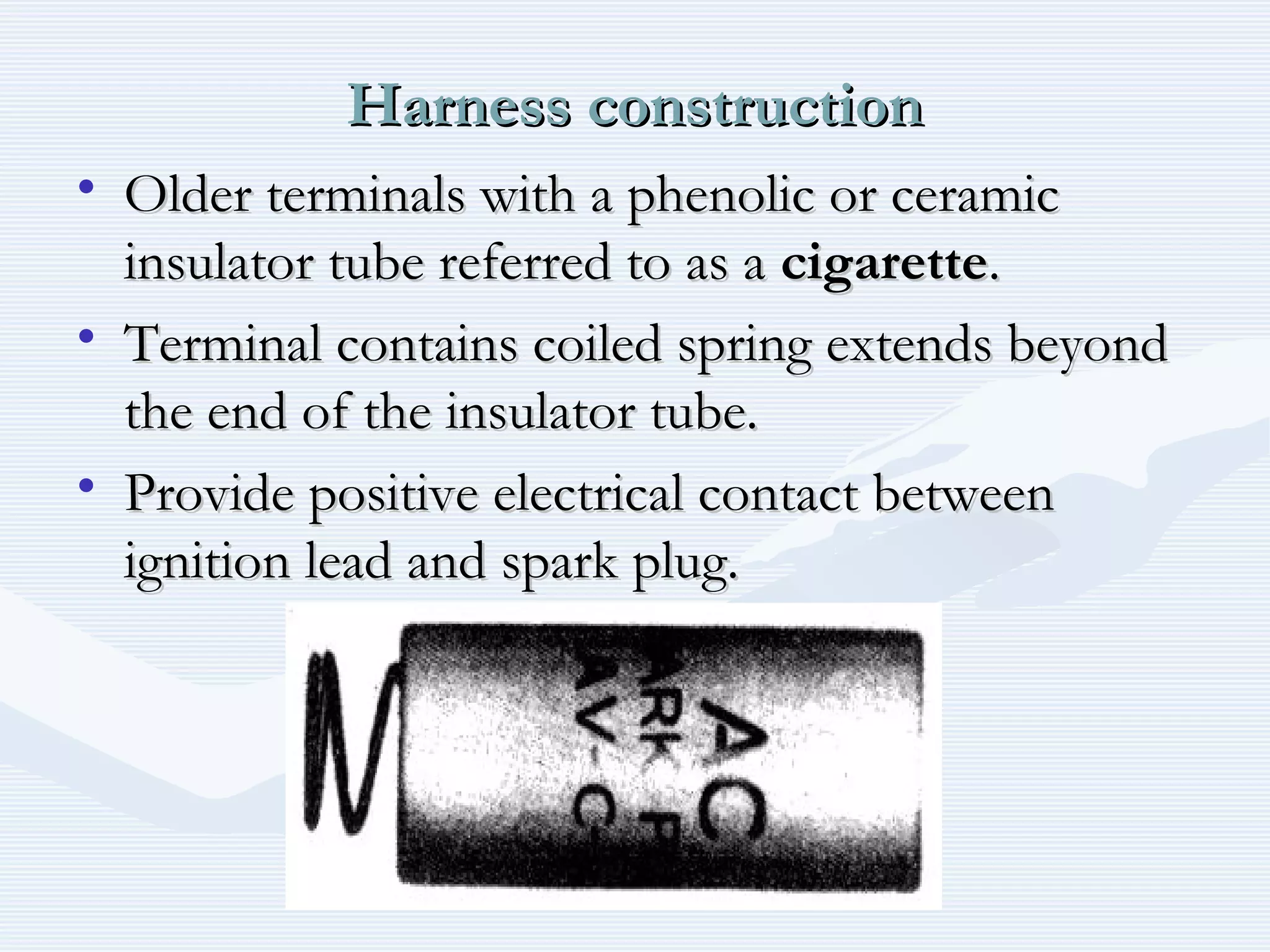Harness constructionHarness construction
• Older terminals with a phenolic or ceramicOlder terminals with a phenolic or ceramic
insulator tube referred to as ainsulator tube referred to as a cigarettecigarette..
• Terminal contains coiled spring extends beyondTerminal contains coiled spring extends beyond
the end of the insulator tube.the end of the insulator tube.
• Provide positive electrical contact betweenProvide positive electrical contact between
ignition lead and spark plug.ignition lead and spark plug.
 