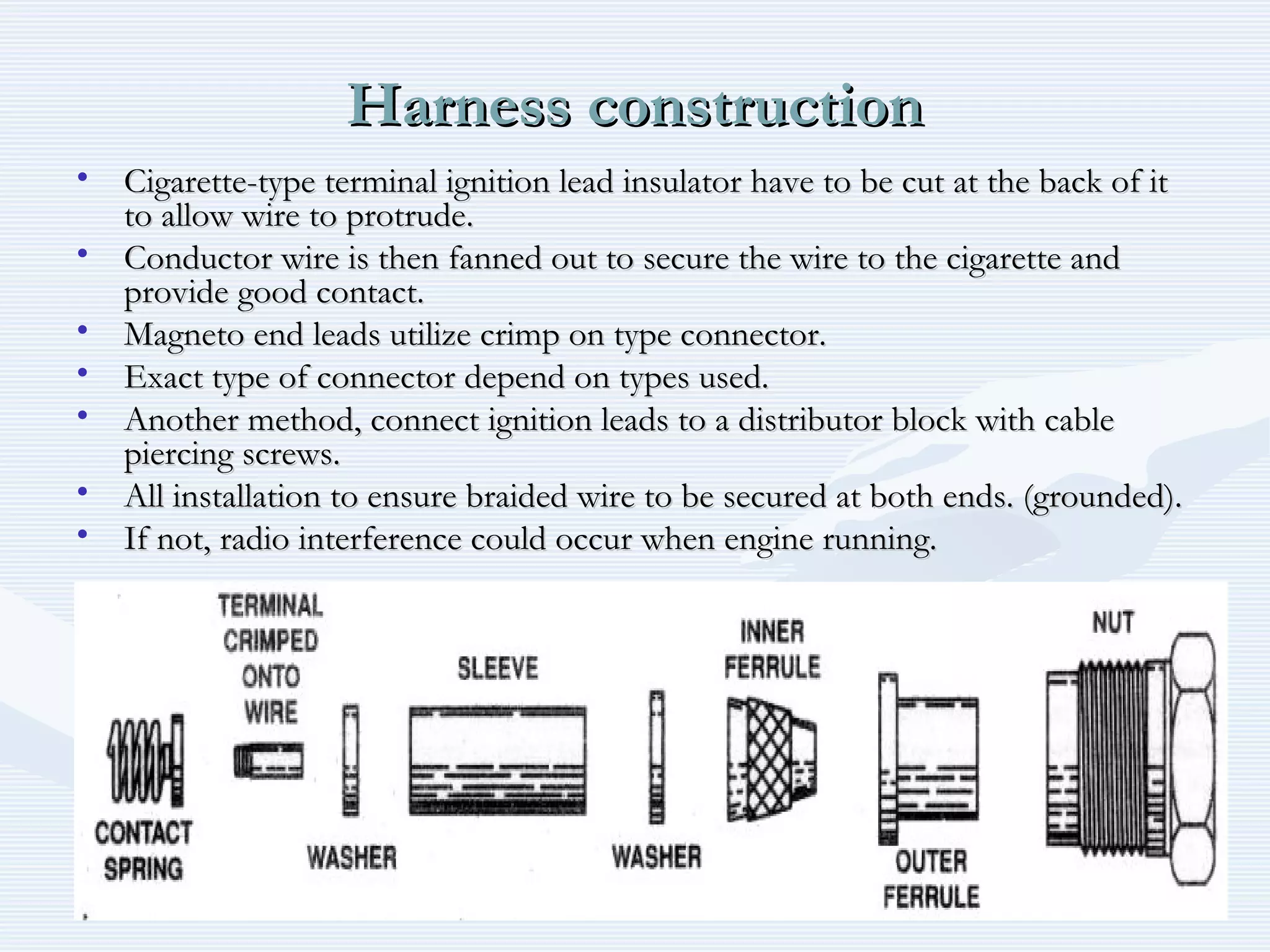 Harness constructionHarness construction
• Cigarette-type terminal ignition lead insulator have to be cut at the back of itCigarette-type terminal ignition lead insulator have to be cut at the back of it
to allow wire to protrude.to allow wire to protrude.
• Conductor wire is then fanned out to secure the wire to the cigarette andConductor wire is then fanned out to secure the wire to the cigarette and
provide good contact.provide good contact.
• Magneto end leads utilize crimp on type connector.Magneto end leads utilize crimp on type connector.
• Exact type of connector depend on types used.Exact type of connector depend on types used.
• Another method, connect ignition leads to a distributor block with cableAnother method, connect ignition leads to a distributor block with cable
piercing screws.piercing screws.
• All installation to ensure braided wire to be secured at both ends. (grounded).All installation to ensure braided wire to be secured at both ends. (grounded).
• If not, radio interference could occur when engine running.If not, radio interference could occur when engine running.
 