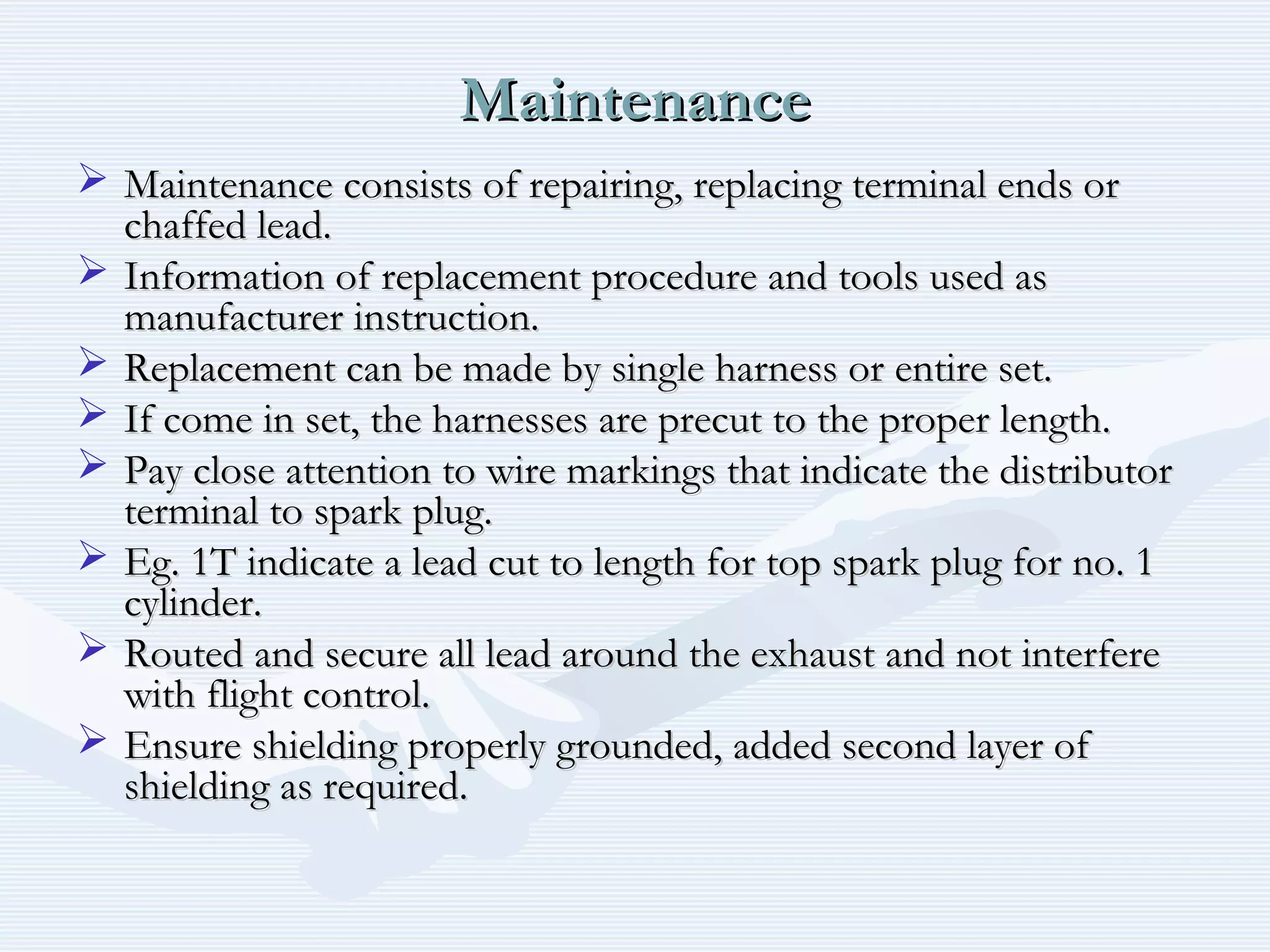 MaintenanceMaintenance
 Maintenance consists of repairing, replacing terminal ends orMaintenance consists of repairing, replacing terminal ends or
chaffed lead.chaffed lead.
 Information of replacement procedure and tools used asInformation of replacement procedure and tools used as
manufacturer instruction.manufacturer instruction.
 Replacement can be made by single harness or entire set.Replacement can be made by single harness or entire set.
 If come in set, the harnesses are precut to the proper length.If come in set, the harnesses are precut to the proper length.
 Pay close attention to wire markings that indicate the distributorPay close attention to wire markings that indicate the distributor
terminal to spark plug.terminal to spark plug.
 Eg. 1T indicate a lead cut to length for top spark plug for no. 1Eg. 1T indicate a lead cut to length for top spark plug for no. 1
cylinder.cylinder.
 Routed and secure all lead around the exhaust and not interfereRouted and secure all lead around the exhaust and not interfere
with flight control.with flight control.
 Ensure shielding properly grounded, added second layer ofEnsure shielding properly grounded, added second layer of
shielding as required.shielding as required.
 