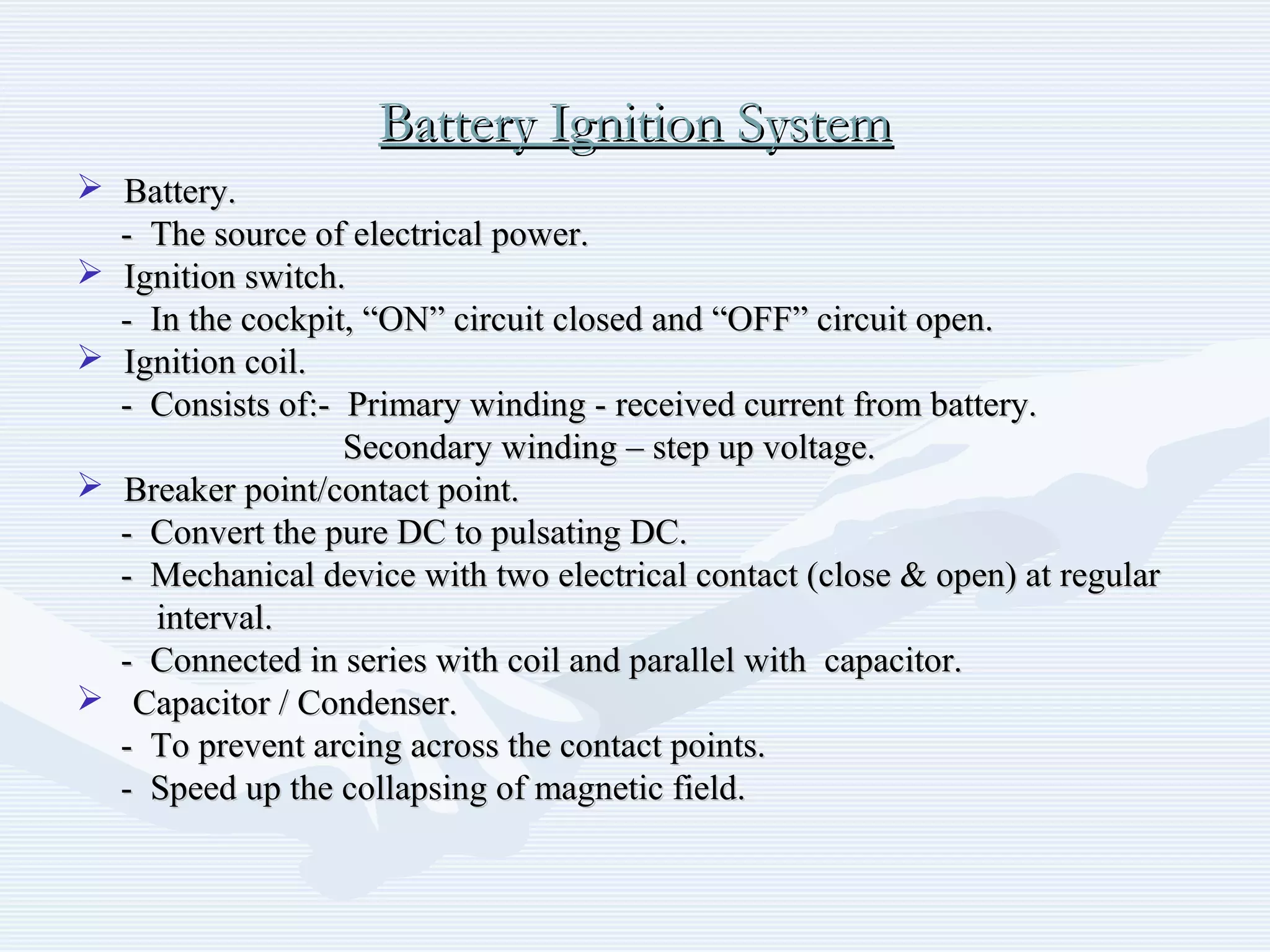 Battery Ignition SystemBattery Ignition System
 Battery.Battery.
- The source of electrical power.- The source of electrical power.
 Ignition switch.Ignition switch.
- In the cockpit, “ON” circuit closed and “OFF” circuit open.- In the cockpit, “ON” circuit closed and “OFF” circuit open.
 Ignition coil.Ignition coil.
- Consists of:- Primary winding - received current from battery.- Consists of:- Primary winding - received current from battery.
Secondary winding – step up voltage.Secondary winding – step up voltage.
 Breaker point/contact point.Breaker point/contact point.
- Convert the pure DC to pulsating DC.- Convert the pure DC to pulsating DC.
- Mechanical device with two electrical contact (close & open) at regular- Mechanical device with two electrical contact (close & open) at regular
interval.interval.
- Connected in series with coil and parallel with capacitor.- Connected in series with coil and parallel with capacitor.
 Capacitor / Condenser.Capacitor / Condenser.
- To prevent arcing across the contact points.- To prevent arcing across the contact points.
- Speed up the collapsing of magnetic field.- Speed up the collapsing of magnetic field.
 