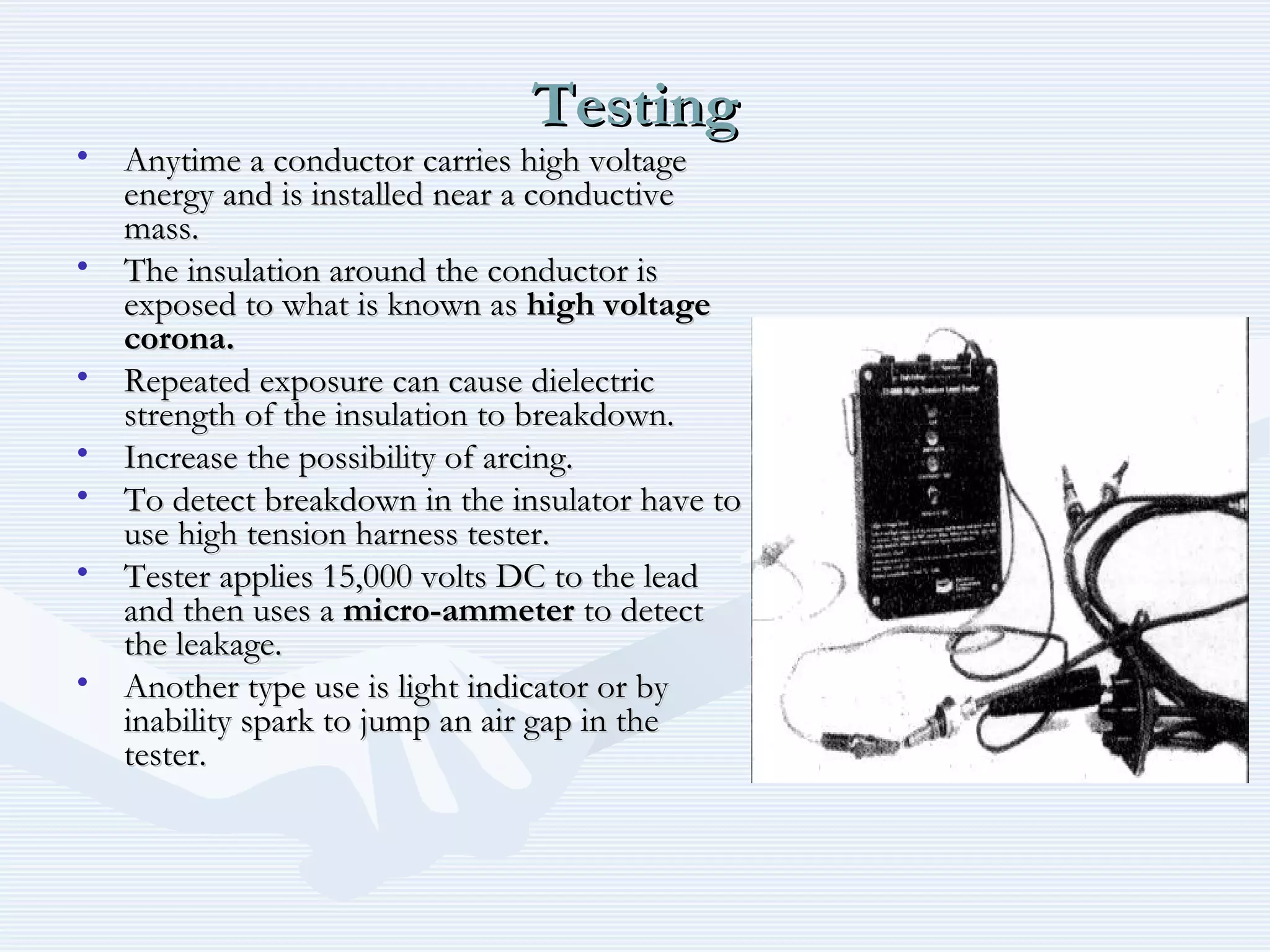 TestingTesting
• Anytime a conductor carries high voltageAnytime a conductor carries high voltage
energy and is installed near a conductiveenergy and is installed near a conductive
mass.mass.
• The insulation around the conductor isThe insulation around the conductor is
exposed to what is known asexposed to what is known as high voltagehigh voltage
corona.corona.
• Repeated exposure can cause dielectricRepeated exposure can cause dielectric
strength of the insulation to breakdown.strength of the insulation to breakdown.
• Increase the possibility of arcing.Increase the possibility of arcing.
• To detect breakdown in the insulator have toTo detect breakdown in the insulator have to
use high tension harness tester.use high tension harness tester.
• Tester applies 15,000 volts DC to the leadTester applies 15,000 volts DC to the lead
and then uses aand then uses a micro-ammetermicro-ammeter to detectto detect
the leakage.the leakage.
• Another type use is light indicator or byAnother type use is light indicator or by
inability spark to jump an air gap in theinability spark to jump an air gap in the
tester.tester.
 