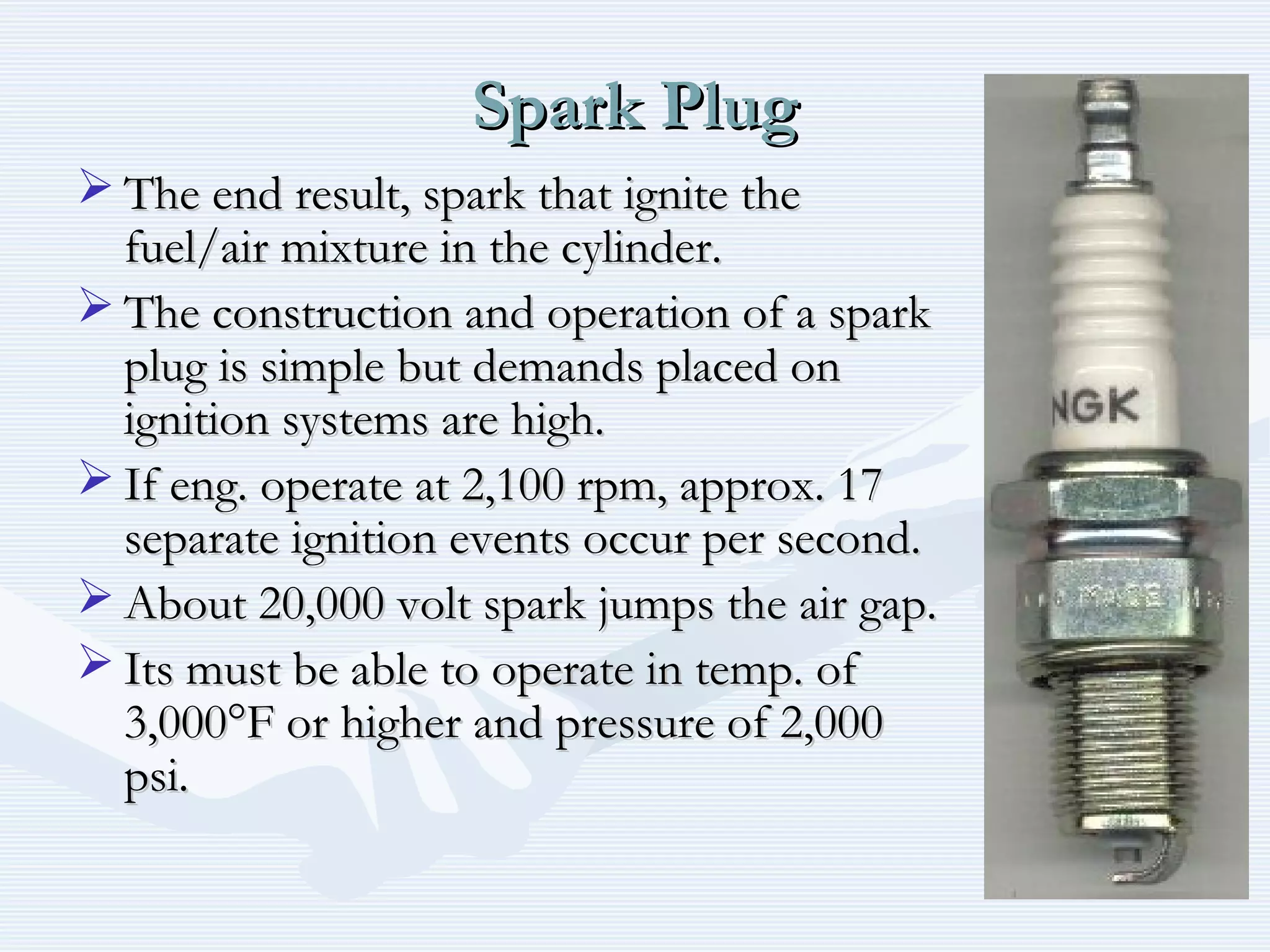 Spark PlugSpark Plug
 The end result, spark that ignite theThe end result, spark that ignite the
fuel/air mixture in the cylinder.fuel/air mixture in the cylinder.
 The construction and operation of a sparkThe construction and operation of a spark
plug is simple but demands placed onplug is simple but demands placed on
ignition systems are high.ignition systems are high.
 If eng. operate at 2,100 rpm, approx. 17If eng. operate at 2,100 rpm, approx. 17
separate ignition events occur per second.separate ignition events occur per second.
 About 20,000 volt spark jumps the air gap.About 20,000 volt spark jumps the air gap.
 Its must be able to operate in temp. ofIts must be able to operate in temp. of
3,000°F or higher and pressure of 2,0003,000°F or higher and pressure of 2,000
psi.psi.
 