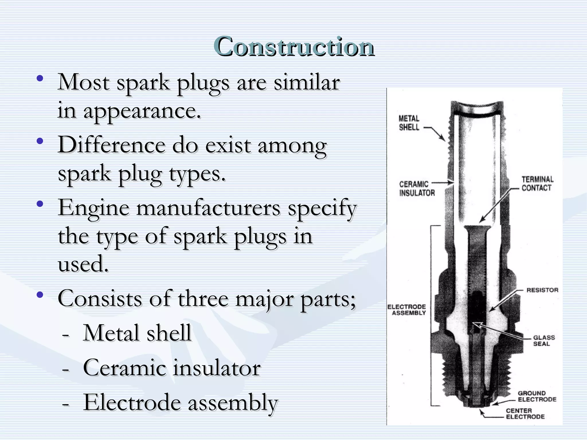 ConstructionConstruction
• Most spark plugs are similarMost spark plugs are similar
in appearance.in appearance.
• Difference do exist amongDifference do exist among
spark plug types.spark plug types.
• Engine manufacturers specifyEngine manufacturers specify
the type of spark plugs inthe type of spark plugs in
used.used.
• Consists of three major parts;Consists of three major parts;
- Metal shell- Metal shell
- Ceramic insulator- Ceramic insulator
- Electrode assembly- Electrode assembly
 