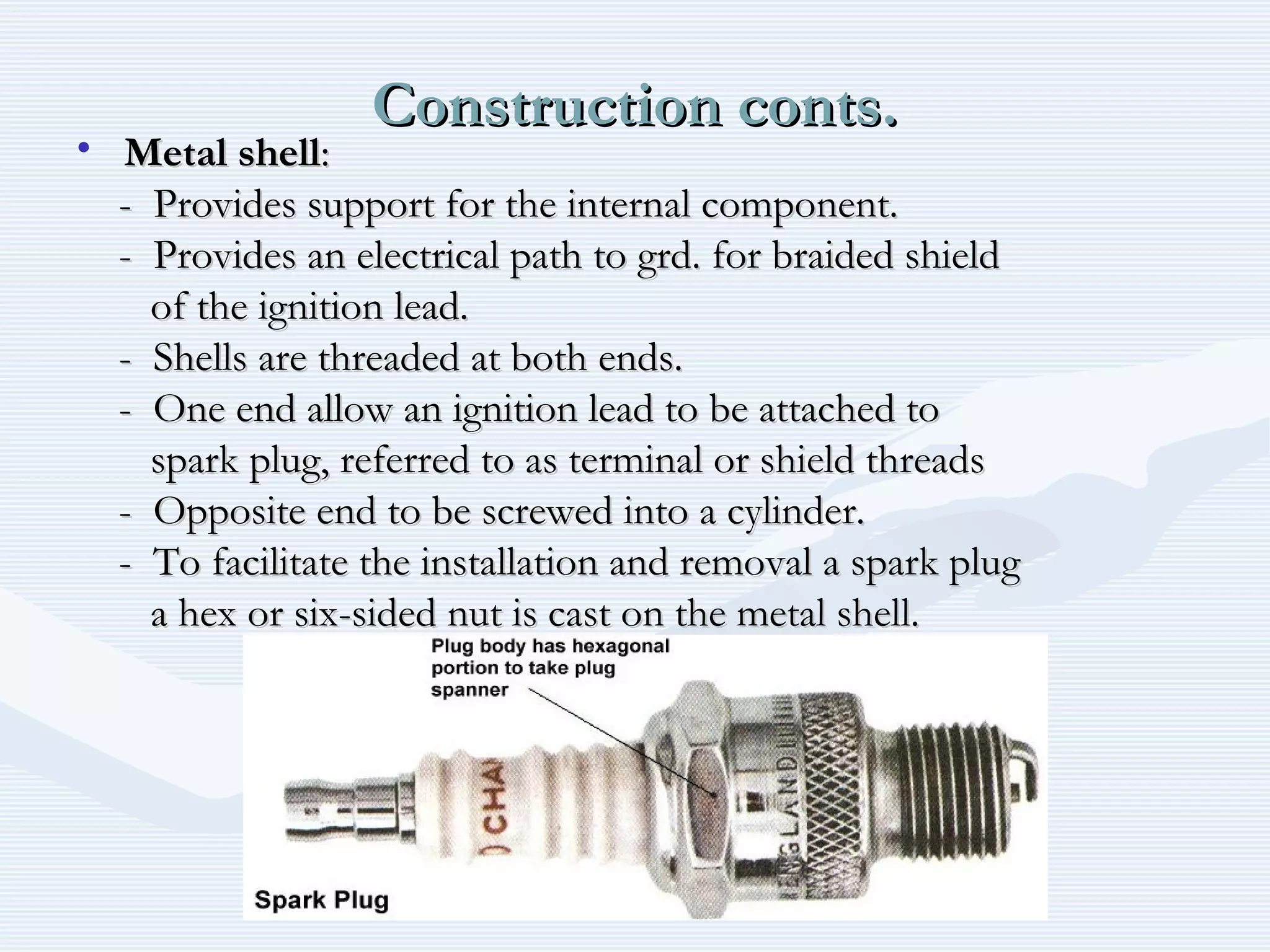Construction conts.Construction conts.
• Metal shellMetal shell::
- Provides support for the internal component.- Provides support for the internal component.
- Provides an electrical path to grd. for braided shield- Provides an electrical path to grd. for braided shield
of the ignition lead.of the ignition lead.
- Shells are threaded at both ends.- Shells are threaded at both ends.
- One end allow an ignition lead to be attached to- One end allow an ignition lead to be attached to
spark plug, referred to as terminal or shield threadsspark plug, referred to as terminal or shield threads
- Opposite end to be screwed into a cylinder.- Opposite end to be screwed into a cylinder.
- To facilitate the installation and removal a spark plug- To facilitate the installation and removal a spark plug
a hex or six-sided nut is cast on the metal shell.a hex or six-sided nut is cast on the metal shell.
 