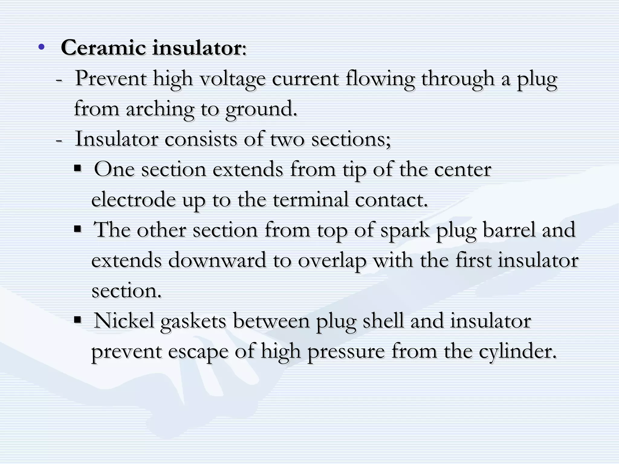 • Ceramic insulatorCeramic insulator::
- Prevent high voltage current flowing through a plug- Prevent high voltage current flowing through a plug
from arching to ground.from arching to ground.
- Insulator consists of two sections;- Insulator consists of two sections;
▪▪ One section extends from tip of the centerOne section extends from tip of the center
electrode up to the terminal contact.electrode up to the terminal contact.
▪▪ The other section from top of spark plug barrel andThe other section from top of spark plug barrel and
extends downward to overlap with the first insulatorextends downward to overlap with the first insulator
section.section.
▪▪ Nickel gaskets between plug shell and insulatorNickel gaskets between plug shell and insulator
prevent escape of high pressure from the cylinder.prevent escape of high pressure from the cylinder.
 