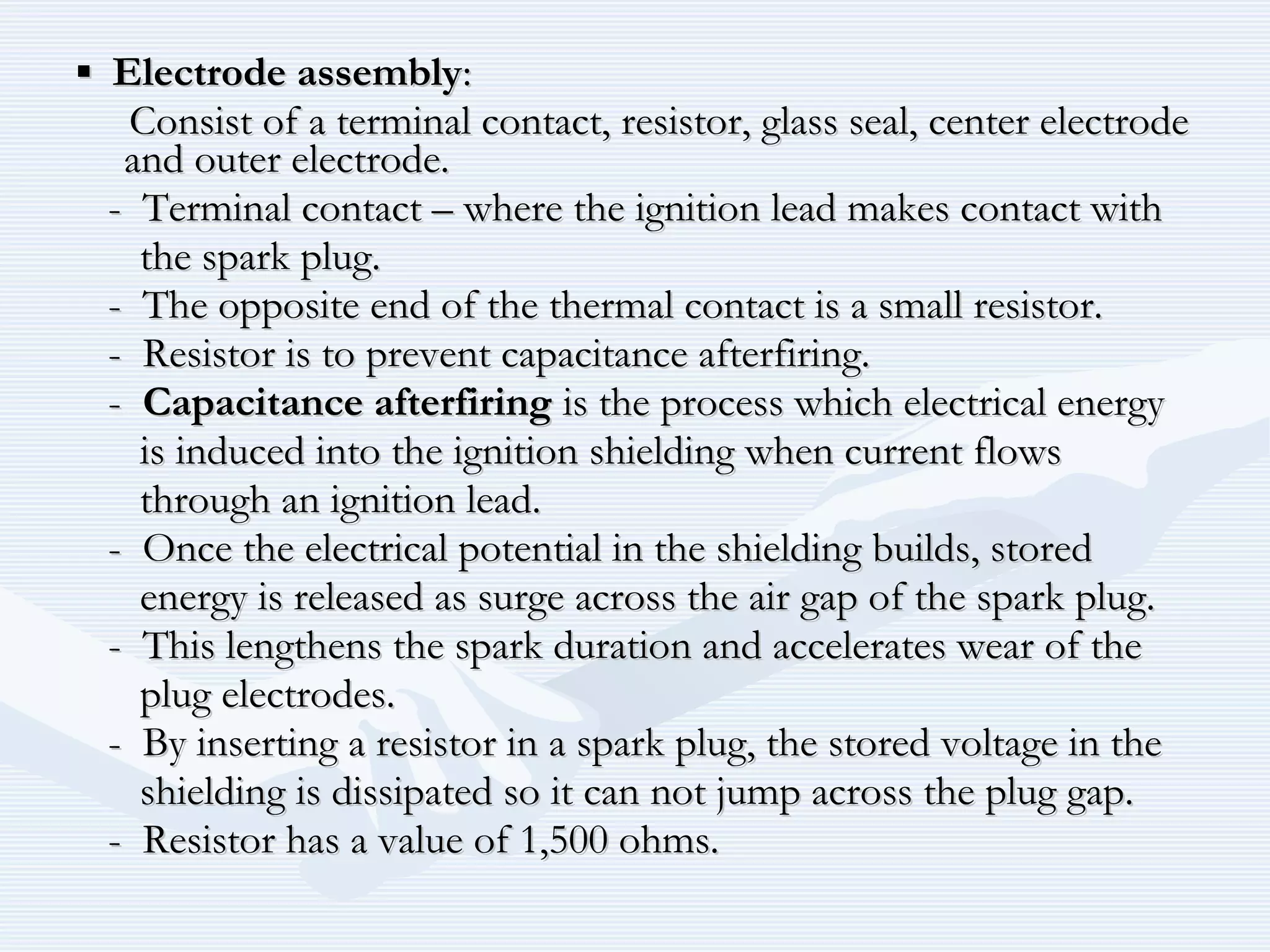 ▪▪ Electrode assemblyElectrode assembly::
Consist of a terminal contact, resistor, glass seal, center electrodeConsist of a terminal contact, resistor, glass seal, center electrode
and outer electrode.and outer electrode.
- Terminal contact – where the ignition lead makes contact with- Terminal contact – where the ignition lead makes contact with
the spark plug.the spark plug.
- The opposite end of the thermal contact is a small resistor.- The opposite end of the thermal contact is a small resistor.
- Resistor is to prevent capacitance afterfiring.- Resistor is to prevent capacitance afterfiring.
-- Capacitance afterfiringCapacitance afterfiring is the process which electrical energyis the process which electrical energy
is induced into the ignition shielding when current flowsis induced into the ignition shielding when current flows
through an ignition lead.through an ignition lead.
- Once the electrical potential in the shielding builds, stored- Once the electrical potential in the shielding builds, stored
energy is released as surge across the air gap of the spark plug.energy is released as surge across the air gap of the spark plug.
- This lengthens the spark duration and accelerates wear of the- This lengthens the spark duration and accelerates wear of the
plug electrodes.plug electrodes.
- By inserting a resistor in a spark plug, the stored voltage in the- By inserting a resistor in a spark plug, the stored voltage in the
shielding is dissipated so it can not jump across the plug gap.shielding is dissipated so it can not jump across the plug gap.
- Resistor has a value of 1,500 ohms.- Resistor has a value of 1,500 ohms.
 