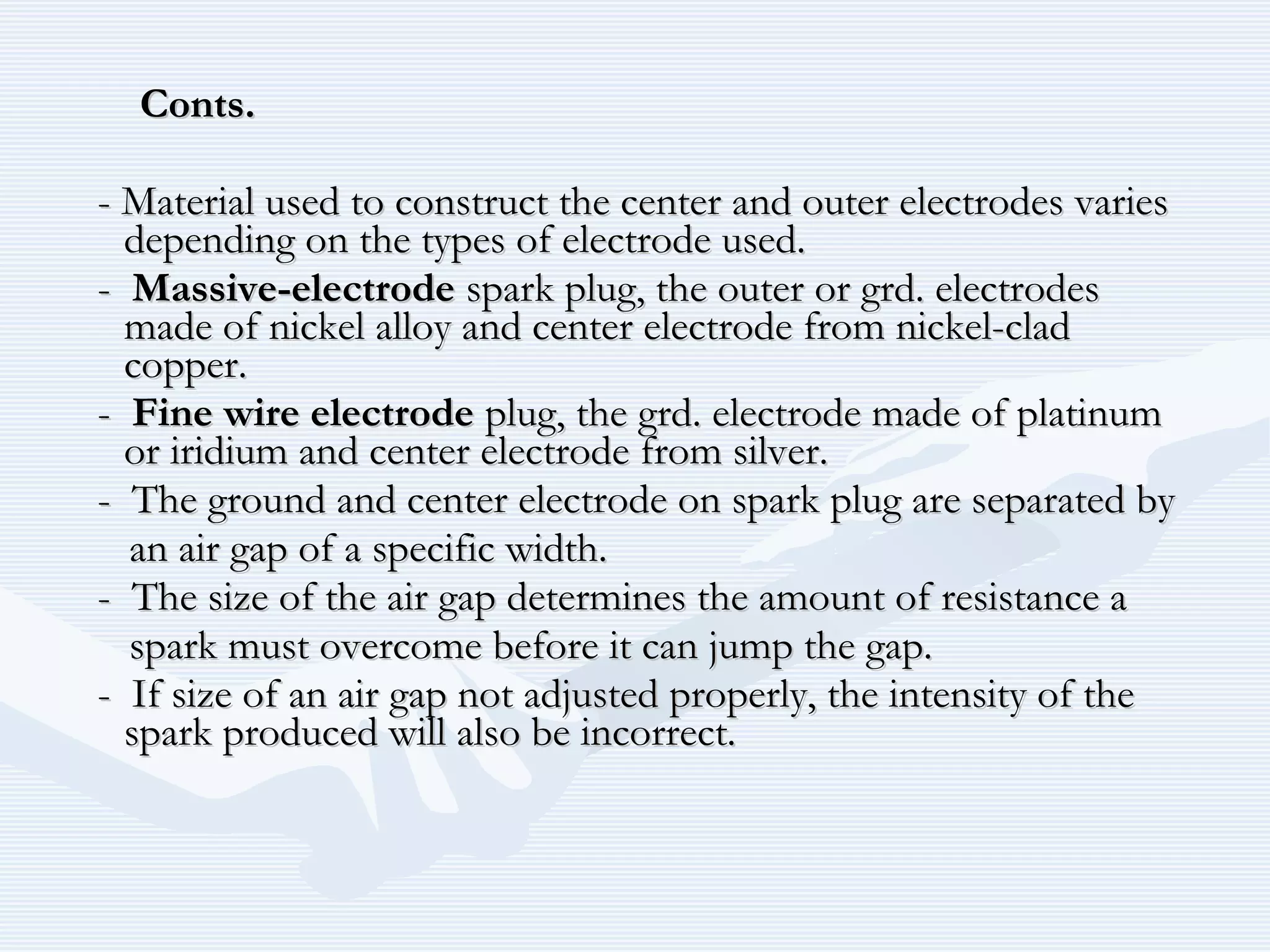 Conts.Conts.
- Material used to construct the center and outer electrodes varies- Material used to construct the center and outer electrodes varies
depending on the types of electrode used.depending on the types of electrode used.
-- Massive-electrodeMassive-electrode spark plug, the outer or grd. electrodesspark plug, the outer or grd. electrodes
made of nickel alloy and center electrode from nickel-cladmade of nickel alloy and center electrode from nickel-clad
copper.copper.
-- Fine wire electrodeFine wire electrode plug, the grd. electrode made of platinumplug, the grd. electrode made of platinum
or iridium and center electrode from silver.or iridium and center electrode from silver.
- The ground and center electrode on spark plug are separated by- The ground and center electrode on spark plug are separated by
an air gap of a specific width.an air gap of a specific width.
- The size of the air gap determines the amount of resistance a- The size of the air gap determines the amount of resistance a
spark must overcome before it can jump the gap.spark must overcome before it can jump the gap.
- If size of an air gap not adjusted properly, the intensity of the- If size of an air gap not adjusted properly, the intensity of the
spark produced will also be incorrect.spark produced will also be incorrect.
 