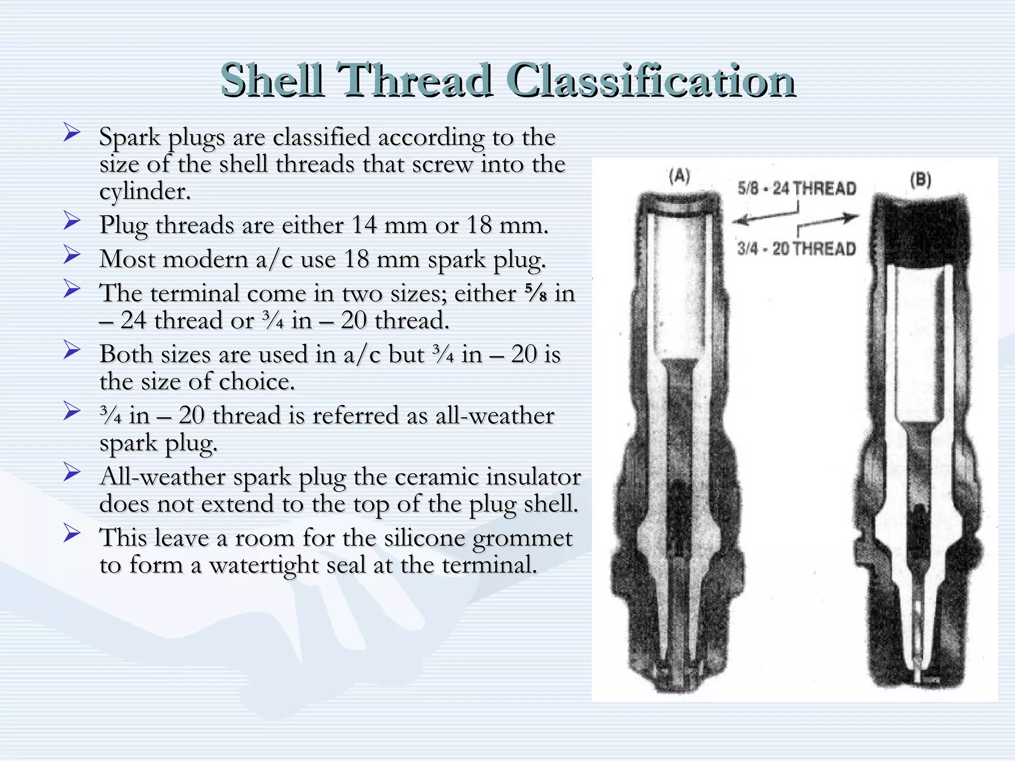 Shell Thread ClassificationShell Thread Classification
 Spark plugs are classified according to theSpark plugs are classified according to the
size of the shell threads that screw into thesize of the shell threads that screw into the
cylinder.cylinder.
 Plug threads are either 14 mm or 18 mm.Plug threads are either 14 mm or 18 mm.
 Most modern a/c use 18 mm spark plug.Most modern a/c use 18 mm spark plug.
 The terminal come in two sizes; eitherThe terminal come in two sizes; either ⅝⅝ inin
– 24 thread or ¾ in – 20 thread.– 24 thread or ¾ in – 20 thread.
 Both sizes are used in a/c but ¾ in – 20 isBoth sizes are used in a/c but ¾ in – 20 is
the size of choice.the size of choice.
 ¾ in – 20 thread is referred as all-weather¾ in – 20 thread is referred as all-weather
spark plug.spark plug.
 All-weather spark plug the ceramic insulatorAll-weather spark plug the ceramic insulator
does not extend to the top of the plug shell.does not extend to the top of the plug shell.
 This leave a room for the silicone grommetThis leave a room for the silicone grommet
to form a watertight seal at the terminal.to form a watertight seal at the terminal.
 