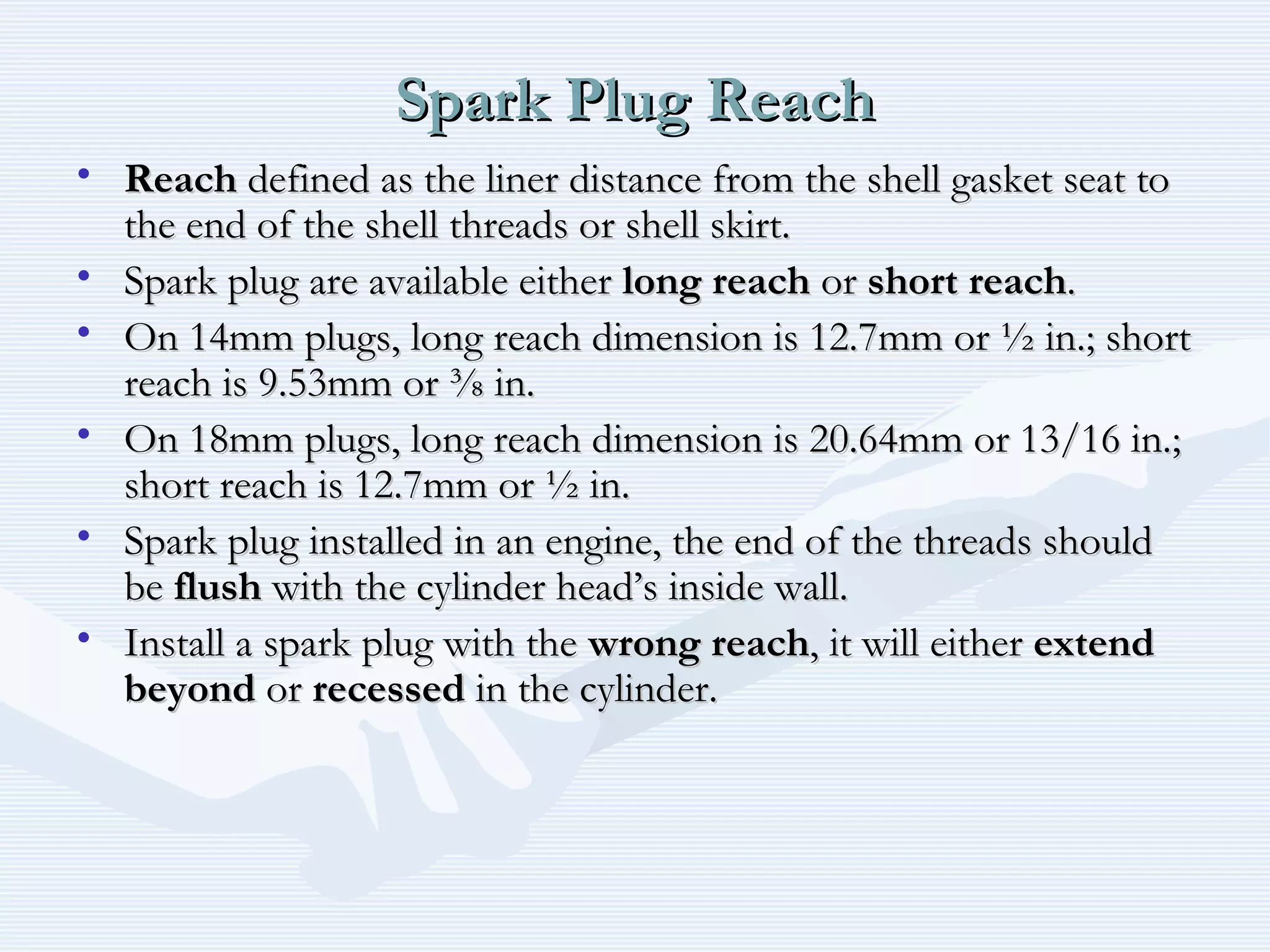 Spark Plug ReachSpark Plug Reach
• ReachReach defined as the liner distance from the shell gasket seat todefined as the liner distance from the shell gasket seat to
the end of the shell threads or shell skirt.the end of the shell threads or shell skirt.
• Spark plug are available eitherSpark plug are available either long reachlong reach oror short reachshort reach..
• On 14mm plugs, long reach dimension is 12.7mm or ½ in.; shortOn 14mm plugs, long reach dimension is 12.7mm or ½ in.; short
reach is 9.53mm or ⅜ in.reach is 9.53mm or ⅜ in.
• On 18mm plugs, long reach dimension is 20.64mm or 13/16 in.;On 18mm plugs, long reach dimension is 20.64mm or 13/16 in.;
short reach is 12.7mm or ½ in.short reach is 12.7mm or ½ in.
• Spark plug installed in an engine, the end of the threads shouldSpark plug installed in an engine, the end of the threads should
bebe flushflush with the cylinder head’s inside wall.with the cylinder head’s inside wall.
• Install a spark plug with theInstall a spark plug with the wrong reachwrong reach, it will either, it will either extendextend
beyondbeyond oror recessedrecessed in the cylinder.in the cylinder.
 