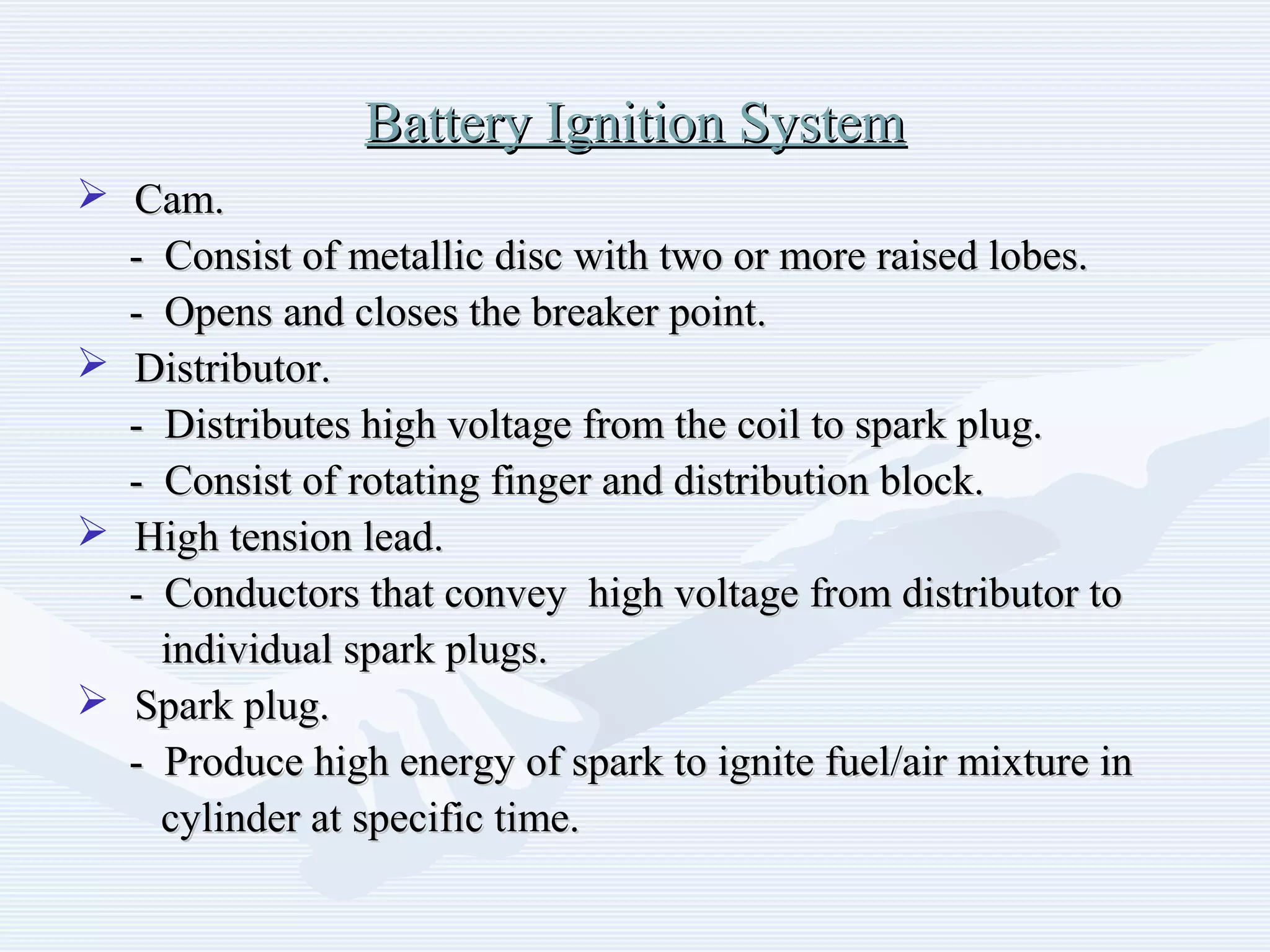 Battery Ignition SystemBattery Ignition System
 Cam.Cam.
- Consist of metallic disc with two or more raised lobes.- Consist of metallic disc with two or more raised lobes.
- Opens and closes the breaker point.- Opens and closes the breaker point.
 Distributor.Distributor.
- Distributes high voltage from the coil to spark plug.- Distributes high voltage from the coil to spark plug.
- Consist of rotating finger and distribution block.- Consist of rotating finger and distribution block.
 High tension lead.High tension lead.
- Conductors that convey high voltage from distributor to- Conductors that convey high voltage from distributor to
individual spark plugs.individual spark plugs.
 Spark plug.Spark plug.
- Produce high energy of spark to ignite fuel/air mixture in- Produce high energy of spark to ignite fuel/air mixture in
cylinder at specific time.cylinder at specific time.
 