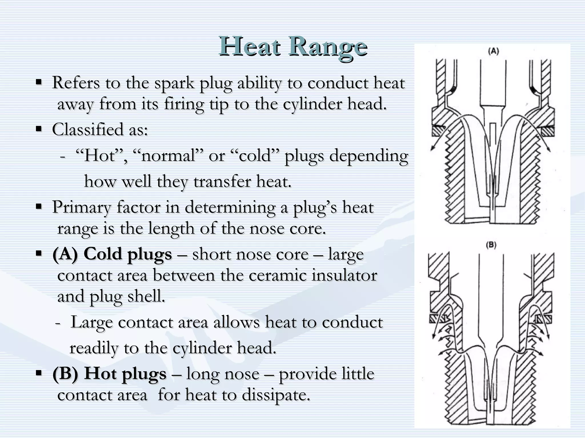 Heat RangeHeat Range
▪▪ Refers to the spark plug ability to conduct heatRefers to the spark plug ability to conduct heat
away from its firing tip to the cylinder head.away from its firing tip to the cylinder head.
▪▪ Classified as:Classified as:
- “Hot”, “normal” or “cold” plugs depending- “Hot”, “normal” or “cold” plugs depending
how well they transfer heat.how well they transfer heat.
▪▪ Primary factor in determining a plug’s heatPrimary factor in determining a plug’s heat
range is the length of the nose core.range is the length of the nose core.
▪▪ (A)(A) Cold plugsCold plugs – short nose core – large– short nose core – large
contact area between the ceramic insulatorcontact area between the ceramic insulator
and plug shell.and plug shell.
- Large contact area allows heat to conduct- Large contact area allows heat to conduct
readily to the cylinder head.readily to the cylinder head.
▪▪ (B)(B) Hot plugsHot plugs – long nose – provide little– long nose – provide little
contact area for heat to dissipate.contact area for heat to dissipate.
 
