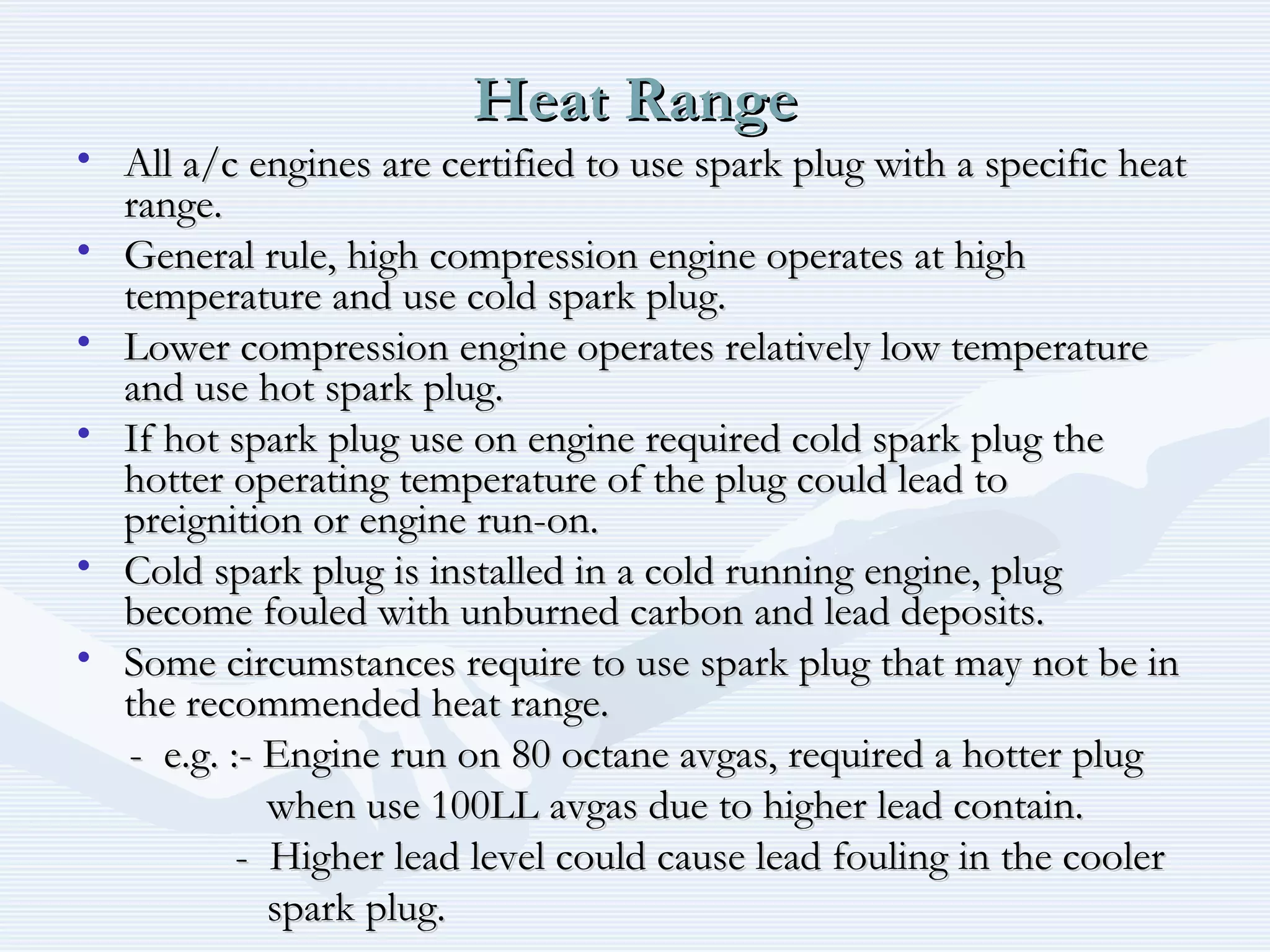 Heat RangeHeat Range
• All a/c engines are certified to use spark plug with a specific heatAll a/c engines are certified to use spark plug with a specific heat
range.range.
• General rule, high compression engine operates at highGeneral rule, high compression engine operates at high
temperature and use cold spark plug.temperature and use cold spark plug.
• Lower compression engine operates relatively low temperatureLower compression engine operates relatively low temperature
and use hot spark plug.and use hot spark plug.
• If hot spark plug use on engine required cold spark plug theIf hot spark plug use on engine required cold spark plug the
hotter operating temperature of the plug could lead tohotter operating temperature of the plug could lead to
preignition or engine run-on.preignition or engine run-on.
• Cold spark plug is installed in a cold running engine, plugCold spark plug is installed in a cold running engine, plug
become fouled with unburned carbon and lead deposits.become fouled with unburned carbon and lead deposits.
• Some circumstances require to use spark plug that may not be inSome circumstances require to use spark plug that may not be in
the recommended heat range.the recommended heat range.
- e.g. :- Engine run on 80 octane avgas, required a hotter plug- e.g. :- Engine run on 80 octane avgas, required a hotter plug
when use 100LL avgas due to higher lead contain.when use 100LL avgas due to higher lead contain.
- Higher lead level could cause lead fouling in the cooler- Higher lead level could cause lead fouling in the cooler
spark plug.spark plug.
 