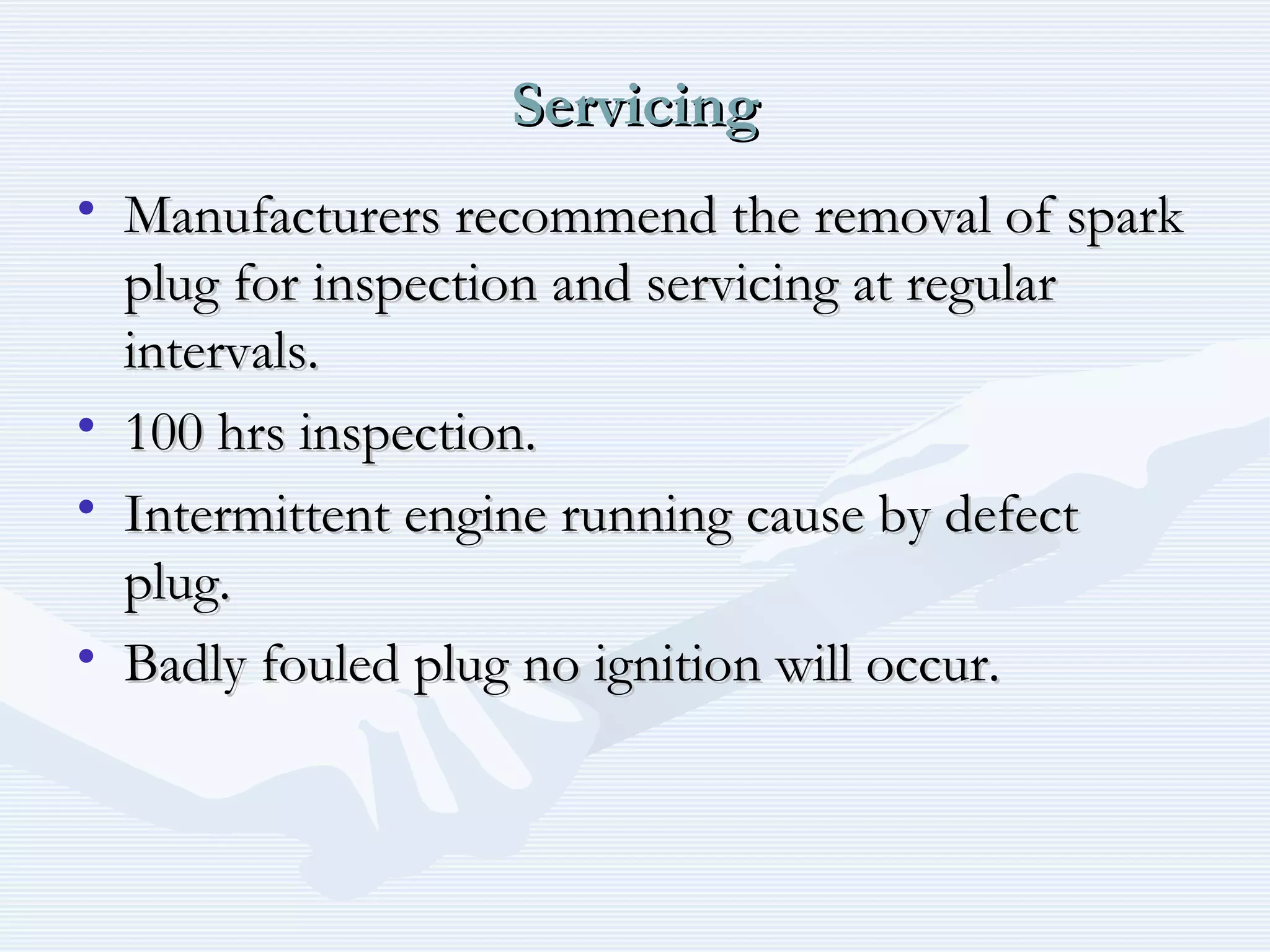 ServicingServicing
• Manufacturers recommend the removal of sparkManufacturers recommend the removal of spark
plug for inspection and servicing at regularplug for inspection and servicing at regular
intervals.intervals.
• 100 hrs inspection.100 hrs inspection.
• Intermittent engine running cause by defectIntermittent engine running cause by defect
plug.plug.
• Badly fouled plug no ignition will occur.Badly fouled plug no ignition will occur.
 