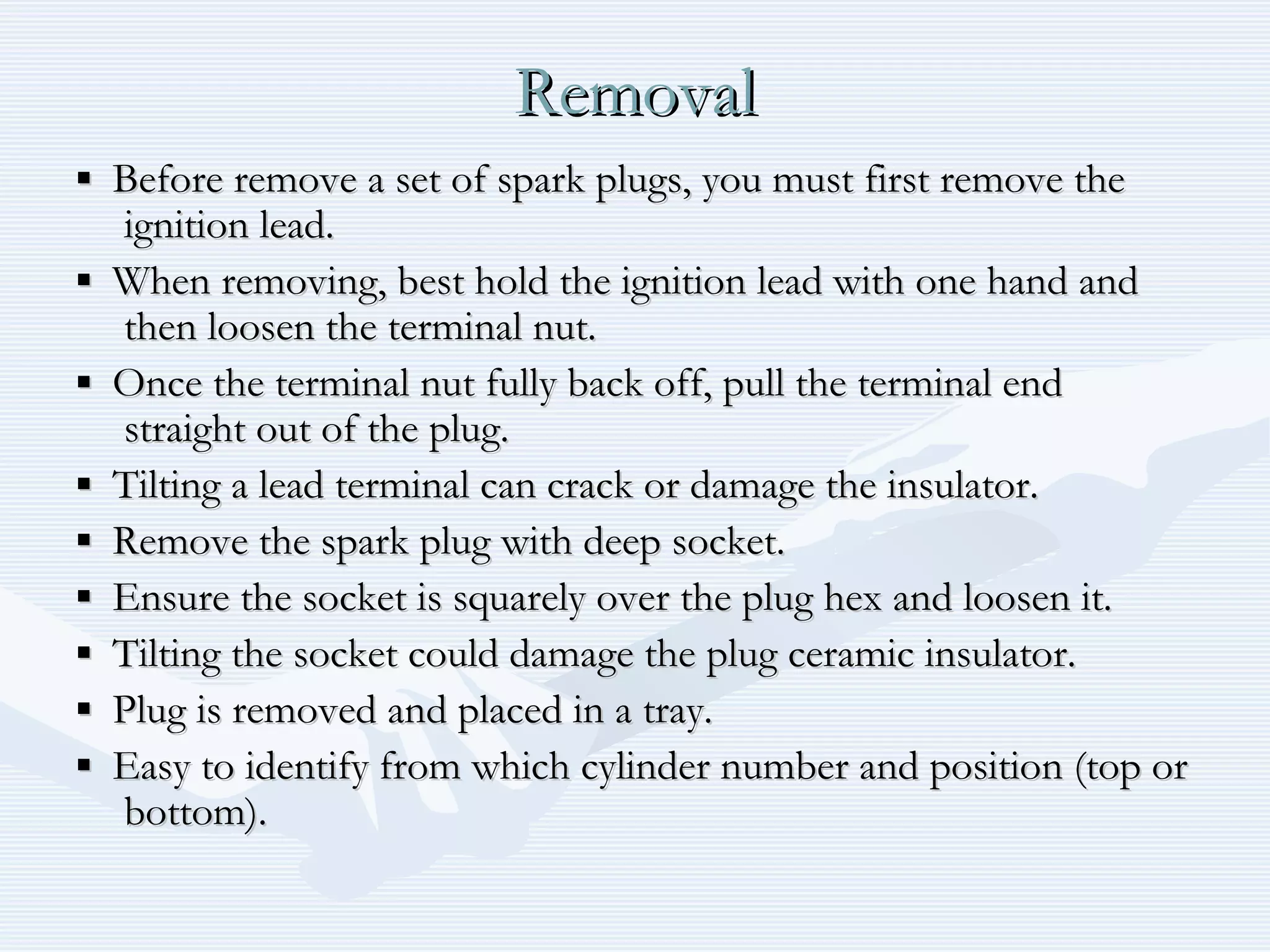 RemovalRemoval
▪▪ Before remove a set of spark plugs, you must first remove theBefore remove a set of spark plugs, you must first remove the
ignition lead.ignition lead.
▪▪ When removing, best hold the ignition lead with one hand andWhen removing, best hold the ignition lead with one hand and
then loosen the terminal nut.then loosen the terminal nut.
▪▪ Once the terminal nut fully back off, pull the terminal endOnce the terminal nut fully back off, pull the terminal end
straight out of the plug.straight out of the plug.
▪▪ Tilting a lead terminal can crack or damage the insulator.Tilting a lead terminal can crack or damage the insulator.
▪▪ Remove the spark plug with deep socket.Remove the spark plug with deep socket.
▪▪ Ensure the socket is squarely over the plug hex and loosen it.Ensure the socket is squarely over the plug hex and loosen it.
▪▪ Tilting the socket could damage the plug ceramic insulator.Tilting the socket could damage the plug ceramic insulator.
▪▪ Plug is removed and placed in a tray.Plug is removed and placed in a tray.
▪▪ Easy to identify from which cylinder number and position (top orEasy to identify from which cylinder number and position (top or
bottom).bottom).
 
