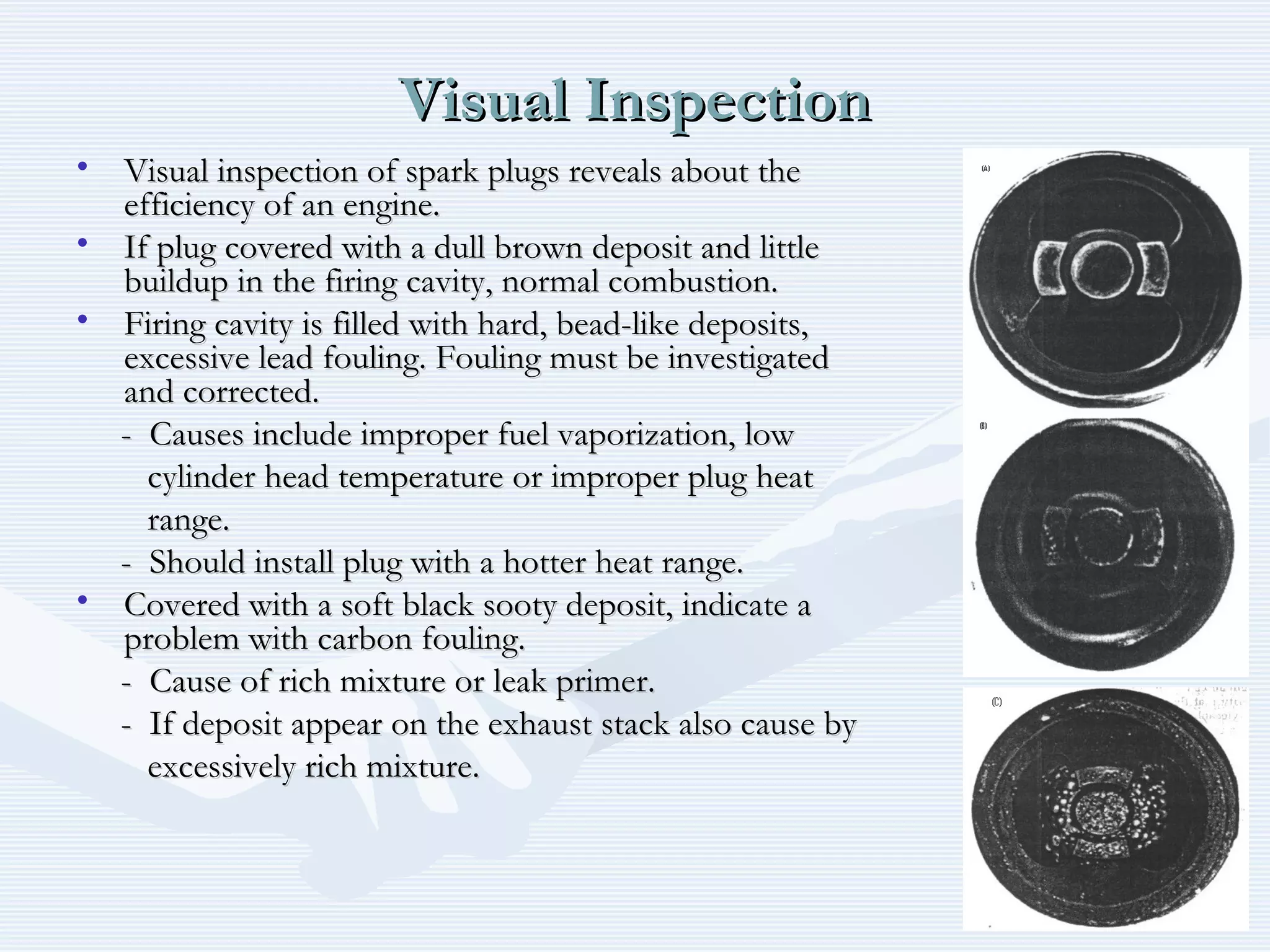 Visual InspectionVisual Inspection
• Visual inspection of spark plugs reveals about theVisual inspection of spark plugs reveals about the
efficiency of an engine.efficiency of an engine.
• If plug covered with a dull brown deposit and littleIf plug covered with a dull brown deposit and little
buildup in the firing cavity, normal combustion.buildup in the firing cavity, normal combustion.
• Firing cavity is filled with hard, bead-like deposits,Firing cavity is filled with hard, bead-like deposits,
excessive lead fouling. Fouling must be investigatedexcessive lead fouling. Fouling must be investigated
and corrected.and corrected.
- Causes include improper fuel vaporization, low- Causes include improper fuel vaporization, low
cylinder head temperature or improper plug heatcylinder head temperature or improper plug heat
range.range.
- Should install plug with a hotter heat range.- Should install plug with a hotter heat range.
• Covered with a soft black sooty deposit, indicate aCovered with a soft black sooty deposit, indicate a
problem with carbon fouling.problem with carbon fouling.
- Cause of rich mixture or leak primer.- Cause of rich mixture or leak primer.
- If deposit appear on the exhaust stack also cause by- If deposit appear on the exhaust stack also cause by
excessively rich mixture.excessively rich mixture.
 