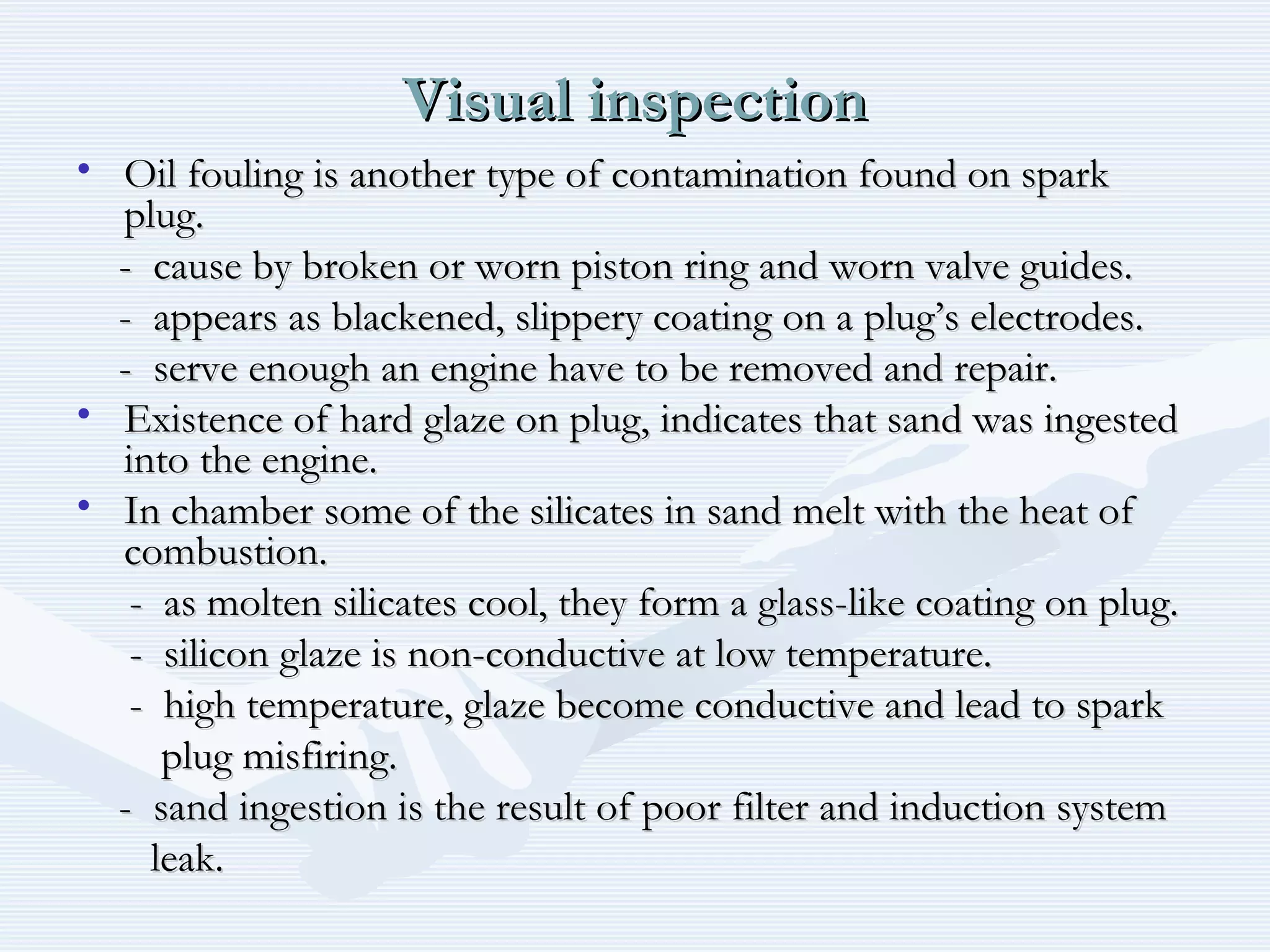 Visual inspectionVisual inspection
• Oil fouling is another type of contamination found on sparkOil fouling is another type of contamination found on spark
plug.plug.
- cause by broken or worn piston ring and worn valve guides.- cause by broken or worn piston ring and worn valve guides.
- appears as blackened, slippery coating on a plug’s electrodes.- appears as blackened, slippery coating on a plug’s electrodes.
- serve enough an engine have to be removed and repair.- serve enough an engine have to be removed and repair.
• Existence of hard glaze on plug, indicates that sand was ingestedExistence of hard glaze on plug, indicates that sand was ingested
into the engine.into the engine.
• In chamber some of the silicates in sand melt with the heat ofIn chamber some of the silicates in sand melt with the heat of
combustion.combustion.
- as molten silicates cool, they form a glass-like coating on plug.- as molten silicates cool, they form a glass-like coating on plug.
- silicon glaze is non-conductive at low temperature.- silicon glaze is non-conductive at low temperature.
- high temperature, glaze become conductive and lead to spark- high temperature, glaze become conductive and lead to spark
plug misfiring.plug misfiring.
- sand ingestion is the result of poor filter and induction system- sand ingestion is the result of poor filter and induction system
leak.leak.
 