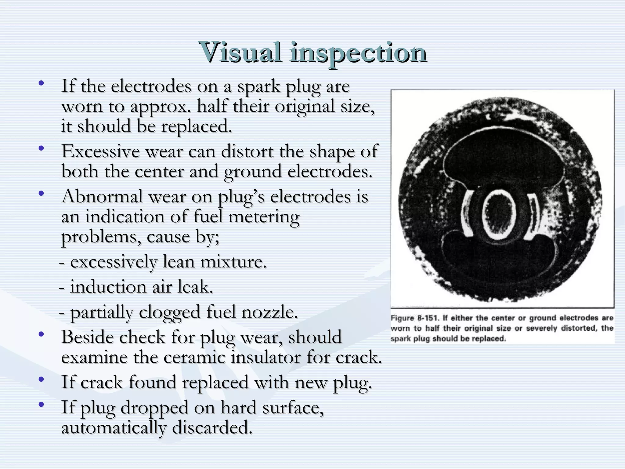 Visual inspectionVisual inspection
• If the electrodes on a spark plug areIf the electrodes on a spark plug are
worn to approx. half their original size,worn to approx. half their original size,
it should be replaced.it should be replaced.
• Excessive wear can distort the shape ofExcessive wear can distort the shape of
both the center and ground electrodes.both the center and ground electrodes.
• Abnormal wear on plug’s electrodes isAbnormal wear on plug’s electrodes is
an indication of fuel meteringan indication of fuel metering
problems, cause by;problems, cause by;
- excessively lean mixture.- excessively lean mixture.
- induction air leak.- induction air leak.
- partially clogged fuel nozzle.- partially clogged fuel nozzle.
• Beside check for plug wear, shouldBeside check for plug wear, should
examine the ceramic insulator for crack.examine the ceramic insulator for crack.
• If crack found replaced with new plug.If crack found replaced with new plug.
• If plug dropped on hard surface,If plug dropped on hard surface,
automatically discarded.automatically discarded.
 