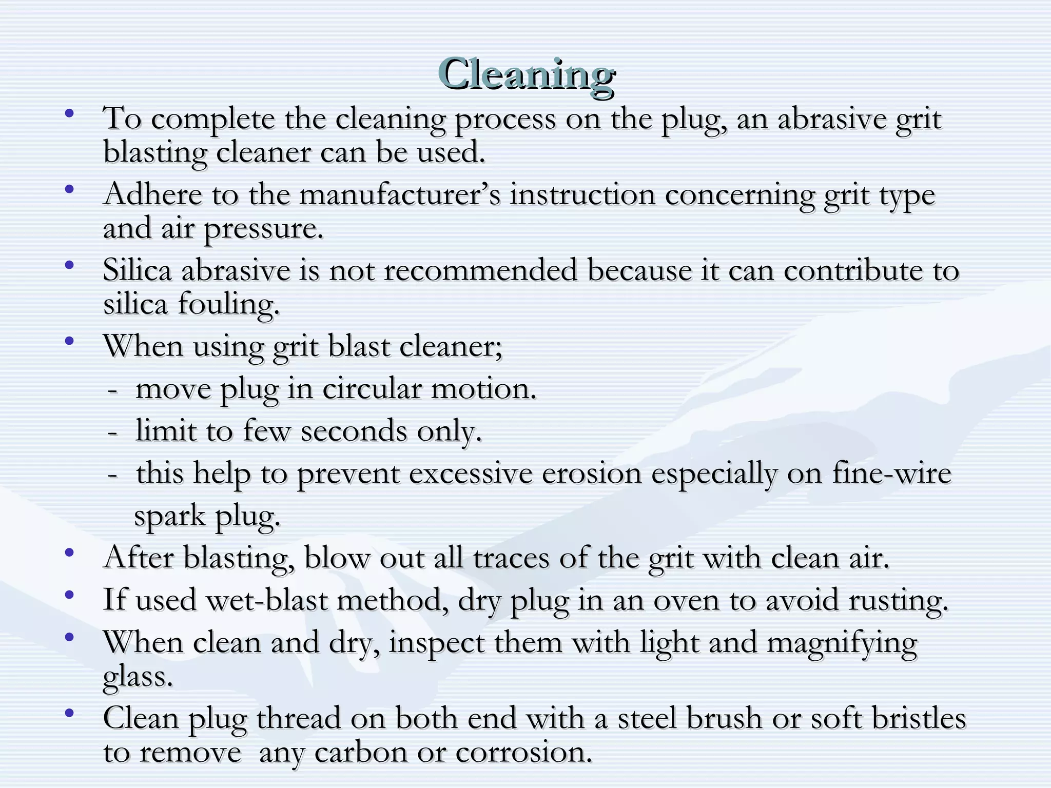 CleaningCleaning
• To complete the cleaning process on the plug, an abrasive gritTo complete the cleaning process on the plug, an abrasive grit
blasting cleaner can be used.blasting cleaner can be used.
• Adhere to the manufacturer’s instruction concerning grit typeAdhere to the manufacturer’s instruction concerning grit type
and air pressure.and air pressure.
• Silica abrasive is not recommended because it can contribute toSilica abrasive is not recommended because it can contribute to
silica fouling.silica fouling.
• When using grit blast cleaner;When using grit blast cleaner;
- move plug in circular motion.- move plug in circular motion.
- limit to few seconds only.- limit to few seconds only.
- this help to prevent excessive erosion especially on fine-wire- this help to prevent excessive erosion especially on fine-wire
spark plug.spark plug.
• After blasting, blow out all traces of the grit with clean air.After blasting, blow out all traces of the grit with clean air.
• If used wet-blast method, dry plug in an oven to avoid rusting.If used wet-blast method, dry plug in an oven to avoid rusting.
• When clean and dry, inspect them with light and magnifyingWhen clean and dry, inspect them with light and magnifying
glass.glass.
• Clean plug thread on both end with a steel brush or soft bristlesClean plug thread on both end with a steel brush or soft bristles
to remove any carbon or corrosion.to remove any carbon or corrosion.
 