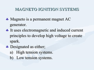 MAGNETO IGNITION SYSTEMSMAGNETO IGNITION SYSTEMS
♣ Magneto is a permanent magnet ACMagneto is a permanent magnet AC
generator.generator.
♣ It uses electromagnetic and induced currentIt uses electromagnetic and induced current
principles to develop high voltage to createprinciples to develop high voltage to create
spark.spark.
♣ Designated as either;Designated as either;
a) High tension systems.a) High tension systems.
b) Low tension systems.b) Low tension systems.
 