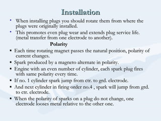 InstallationInstallation
• When installing plugs you should rotate them from where theWhen installing plugs you should rotate them from where the
plugs were originally installed.plugs were originally installed.
• This promotes even plug wear and extends plug service life.This promotes even plug wear and extends plug service life.
(metal transfer from one electrode to another).(metal transfer from one electrode to another).
PolarityPolarity
▪▪ Each time rotating magnet passes the natural position, polarity ofEach time rotating magnet passes the natural position, polarity of
current changes.current changes.
▪▪ Spark produced by a magneto alternate in polarity.Spark produced by a magneto alternate in polarity.
▪▪ Engine with an even number of cylinder, each spark plug firesEngine with an even number of cylinder, each spark plug fires
with same polarity every time.with same polarity every time.
▪▪ If no. 1 cylinder spark jump from ctr. to grd. electrode.If no. 1 cylinder spark jump from ctr. to grd. electrode.
▪▪ And next cylinder in firing order no.4 , spark will jump from grd.And next cylinder in firing order no.4 , spark will jump from grd.
to ctr. electrode.to ctr. electrode.
▪▪ When the polarity of sparks on a plug do not change, oneWhen the polarity of sparks on a plug do not change, one
electrode looses metal relative to the other one.electrode looses metal relative to the other one.
 