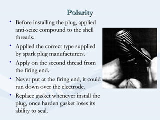 PolarityPolarity
• Before installing the plug, appliedBefore installing the plug, applied
anti-seize compound to the shellanti-seize compound to the shell
threads.threads.
• Applied the correct type suppliedApplied the correct type supplied
by spark plug manufacturers.by spark plug manufacturers.
• Apply on the second thread fromApply on the second thread from
the firing end.the firing end.
• Never put at the firing end, it couldNever put at the firing end, it could
run down over the electrode.run down over the electrode.
• Replace gasket whenever install theReplace gasket whenever install the
plug, once harden gasket loses itsplug, once harden gasket loses its
ability to seal.ability to seal.
 