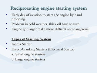 Reciprocating engine starting systemReciprocating engine starting system
• Early day of aviation to start a/c engine by handEarly day of aviation to start a/c engine by hand
propping.propping.
• Problem in cold weather, thick oil hard to turn.Problem in cold weather, thick oil hard to turn.
• Engine got larger make more difficult and dangerous.Engine got larger make more difficult and dangerous.
Types of Starting SystemTypes of Starting System
• Inertia StarterInertia Starter
• Direct-Cranking Starters (Electrical Starter)Direct-Cranking Starters (Electrical Starter)
a.a. Small engine startersSmall engine starters
b. Large engine startersb. Large engine starters
 