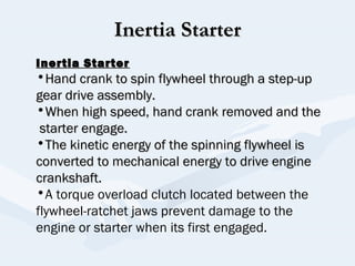 Inertia StarterInertia Starter
Inertia StarterInertia Starter
•Hand crank to spin flywheel through a step-upHand crank to spin flywheel through a step-up
gear drive assembly.gear drive assembly.
•When high speed, hand crank removed and theWhen high speed, hand crank removed and the
starter engage.starter engage.
•The kinetic energy of the spinning flywheel isThe kinetic energy of the spinning flywheel is
converted to mechanical energy to drive engineconverted to mechanical energy to drive engine
crankshaft.crankshaft.
•A torque overload clutch located between the
flywheel-ratchet jaws prevent damage to the
engine or starter when its first engaged.
 