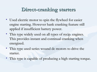 Direct-cranking startersDirect-cranking starters
• Used electric motor to spin the flywheel for easierUsed electric motor to spin the flywheel for easier
engine starting. However hank cranking feature stillengine starting. However hank cranking feature still
applied if insufficient battery power.applied if insufficient battery power.
• This type widely used on all types of recip. engines.This type widely used on all types of recip. engines.
This provides instant and continual cranking whenThis provides instant and continual cranking when
energized.energized.
• This type used series wound dc motors to drive theThis type used series wound dc motors to drive the
starter.starter.
• This type is capable of producing a high starting torque.This type is capable of producing a high starting torque.
 