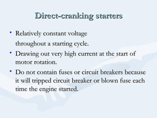 Direct-cranking startersDirect-cranking starters
• Relatively constant voltageRelatively constant voltage
throughout a starting cycle.throughout a starting cycle.
• Drawing out very high current at the start ofDrawing out very high current at the start of
motor rotation.motor rotation.
• Do not contain fuses or circuit breakers becauseDo not contain fuses or circuit breakers because
it will tripped circuit breaker or blown fuse eachit will tripped circuit breaker or blown fuse each
time the engine started.time the engine started.
 