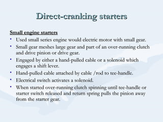 Direct-cranking startersDirect-cranking starters
Small engine startersSmall engine starters
• Used small series engine would electric motor with small gear.Used small series engine would electric motor with small gear.
• Small gear meshes large gear and part of an over-running clutchSmall gear meshes large gear and part of an over-running clutch
and drive pinion or drive gear.and drive pinion or drive gear.
• Engaged by either a hand-pulled cable or a solenoid whichEngaged by either a hand-pulled cable or a solenoid which
engages a shift lever.engages a shift lever.
• Hand-pulled cable attached by cable /rod to tee-handle.Hand-pulled cable attached by cable /rod to tee-handle.
• Electrical switch activates a solenoid.Electrical switch activates a solenoid.
• When started over-running clutch spinning until tee-handle orWhen started over-running clutch spinning until tee-handle or
starter switch released and return spring pulls the pinion awaystarter switch released and return spring pulls the pinion away
from the starter gear.from the starter gear.
 
