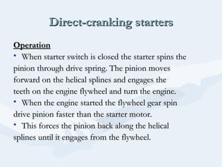 Direct-cranking startersDirect-cranking starters
OperationOperation
• When starter switch is closed the starter spins theWhen starter switch is closed the starter spins the
pinion through drive spring. The pinion movespinion through drive spring. The pinion moves
forward on the helical splines and engages theforward on the helical splines and engages the
teeth on the engine flywheel and turn the engine.teeth on the engine flywheel and turn the engine.
• When the engine started the flywheel gear spinWhen the engine started the flywheel gear spin
drive pinion faster than the starter motor.drive pinion faster than the starter motor.
• This forces the pinion back along the helicalThis forces the pinion back along the helical
splines until it engages from the flywheel.splines until it engages from the flywheel.
 