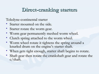 Direct-cranking startersDirect-cranking starters
Teledyne-continental starterTeledyne-continental starter
• Starter mounted on the side.Starter mounted on the side.
• Starter rotate the worm gear.Starter rotate the worm gear.
• Worm gear permanently meshed worm wheel.Worm gear permanently meshed worm wheel.
• Clutch spring attached to the worm wheel.Clutch spring attached to the worm wheel.
• Worm wheel rotate it tightens the spring around aWorm wheel rotate it tightens the spring around a
knurled drum on the engine’s starter shaft.knurled drum on the engine’s starter shaft.
• When gets tight enough, starter shaft begins to rotate.When gets tight enough, starter shaft begins to rotate.
• Shaft gear then rotate the crankshaft gear and rotate theShaft gear then rotate the crankshaft gear and rotate the
c/shaft.c/shaft.
 
