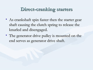 Direct-cranking startersDirect-cranking starters
• As crankshaft spin faster then the starter gearAs crankshaft spin faster then the starter gear
shaft causing the clutch spring to release theshaft causing the clutch spring to release the
knurled and disengaged.knurled and disengaged.
• The generator drive pulley is mounted on theThe generator drive pulley is mounted on the
end serves as generator drive shaft.end serves as generator drive shaft.
 