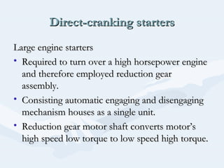 Direct-cranking startersDirect-cranking starters
Large engine startersLarge engine starters
• Required to turn over a high horsepower engineRequired to turn over a high horsepower engine
and therefore employed reduction gearand therefore employed reduction gear
assembly.assembly.
• Consisting automatic engaging and disengagingConsisting automatic engaging and disengaging
mechanism houses as a single unit.mechanism houses as a single unit.
• Reduction gear motor shaft converts motor’sReduction gear motor shaft converts motor’s
high speed low torque to low speed high torque.high speed low torque to low speed high torque.
 
