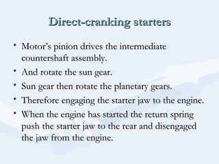 Direct-cranking startersDirect-cranking starters
• Motor’s pinion drives the intermediateMotor’s pinion drives the intermediate
countershaft assembly.countershaft assembly.
• And rotate the sun gear.And rotate the sun gear.
• Sun gear then rotate the planetary gears.Sun gear then rotate the planetary gears.
• Therefore engaging the starter jaw to the engine.Therefore engaging the starter jaw to the engine.
• When the engine has started the return springWhen the engine has started the return spring
push the starter jaw to the rear and disengagedpush the starter jaw to the rear and disengaged
the jaw from the engine.the jaw from the engine.
 