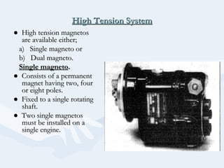 High Tension SystemHigh Tension System
●● High tension magnetosHigh tension magnetos
are available either;are available either;
a) Single magneto ora) Single magneto or
b) Dual magneto.b) Dual magneto.
Single magnetoSingle magneto..
●● Consists of a permanentConsists of a permanent
magnet having two, fourmagnet having two, four
or eight poles.or eight poles.
●● Fixed to a single rotatingFixed to a single rotating
shaft.shaft.
●● Two single magnetosTwo single magnetos
must be installed on amust be installed on a
single engine.single engine.
 